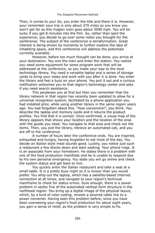 The Zeitgeist Movement Defined 
Then, it comes to you! So, you enter the title and there it is. However, your remember your trip is only about 275 miles so you know you won't get far as this maglev train goes about 3000 mph. You will be lucky if you get 8 minutes into the film. So, rather than spoil the experience, you decide to go over some notes you brought for the conference. The subject of the conference is terraformation. Great interest is being shown by humanity to further explore the idea of inhabiting space, and this conference will address the potentials currently available. 
However, before too much thought can be done, you arrive at your destination. You exit the train and enter the station. You realize you need some equipment for some program work that will be addressed at the conference, so you make your way to the local technology library. You need a versatile laptop and a series of storage cards to bring your notes and work with you after it is done. You enter the library and feel a buzz on your phone. You pull it out and a curious notification welcomes you to that region's technology center and asks if you need search assistance. 
This perplexes you at first but then you remember that the library network in that region has recently been updated to allow for a universal recognition system, facilitated by a phone application you had installed prior, while using another library in the same region years ago. You had forgotten about this. “How convenient!”, you think. You describe the laptop and memory cards and it returns the product profiles. You find that it is correct. Once confirmed, a visual map of the library appears that shows your location and the location of the area with the goods you need. You navigate to that area and check out the items. Then, you exit the library, retrieve an automated cab, and you are off to the conference. 
A number of hours later the conference ends. You are inspired, exhausted and hungry, having forgotten to eat most of the day. You decide an Italian style meal sounds good. Luckily, you notice just such a restaurant a few blocks down and start walking. Your phone rings. It is an associate from your hometown. He states there is a problem with one of the food production manifolds and he is unable to respond due to his own personal emergency. You state you will go online and check the system status and get back to him. 
You quickly enter the Italian restaurant and take a seat at a small table. It is a pretty busy night so it is noisier than you would prefer. You whip out the laptop, which has a satellite-based Internet connection at all times, and navigate to your region's technical mainframe to check for status errors. Sure enough, there is a power problem in sector five of the automated vertical farm structure in the northeast region. You bring up a digital image of the physical layout, which, by a kind of color-coding, reveals a severed cable line to a power converter. Having seen this problem before, since you have been overseeing your region's food production for about eight years, you gain a sense of relief, as the problem is very simple to fix. 
286 
 