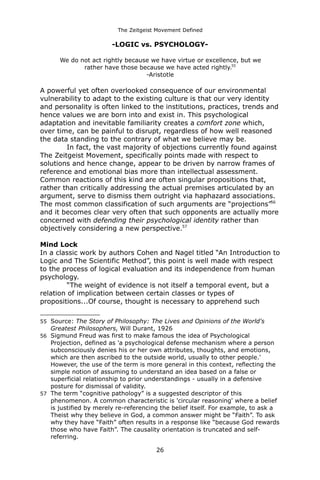 The Zeitgeist Movement Defined 
-LOGIC vs. PSYCHOLOGY- We do not act rightly because we have virtue or excellence, but we 
rather have those because we have acted rightly.55-Aristotle 
A powerful yet often overlooked consequence of our environmental vulnerability to adapt to the existing culture is that our very identity and personality is often linked to the institutions, practices, trends and hence values we are born into and exist in. This psychological adaptation and inevitable familiarity creates a comfort zone which, over time, can be painful to disrupt, regardless of how well reasoned the data standing to the contrary of what we believe may be. 
In fact, the vast majority of objections currently found against The Zeitgeist Movement, specifically points made with respect to solutions and hence change, appear to be driven by narrow frames of reference and emotional bias more than intellectual assessment. Common reactions of this kind are often singular propositions that, rather than critically addressing the actual premises articulated by an argument, serve to dismiss them outright via haphazard associations. The most common classification of such arguments are “projections”56 and it becomes clear very often that such opponents are actually more concerned with defending their psychological identity rather than objectively considering a new perspective.57 
Mind Lock 
In a classic work by authors Cohen and Nagel titled “An Introduction to Logic and The Scientific Method”, this point is well made with respect to the process of logical evaluation and its independence from human psychology. 
“The weight of evidence is not itself a temporal event, but a relation of implication between certain classes or types of propositions...Of course, thought is necessary to apprehend such 
55Source: The Story of Philosophy: The Lives and Opinions of the World's Greatest Philosophers, Will Durant, 1926 
56Sigmund Freud was first to make famous the idea of Psychological Projection, defined as 'a psychological defense mechanism where a person subconsciously denies his or her own attributes, thoughts, and emotions, which are then ascribed to the outside world, usually to other people.' However, the use of the term is more general in this context, reflecting the simple notion of assuming to understand an idea based on a false or superficial relationship to prior understandings - usually in a defensive posture for dismissal of validity. 
57The term “cognitive pathology” is a suggested descriptor of this phenomenon. A common characteristic is 'circular reasoning' where a belief is justified by merely re-referencing the belief itself. For example, to ask a Theist why they believe in God, a common answer might be “Faith”. To ask why they have “Faith” often results in a response like “because God rewards those who have Faith”. The causality orientation is truncated and self- referring. 
26 
 
