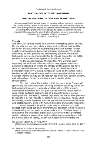 The Zeitgeist Movement Defined 
PART IV: THE ZEITGEIST MOVEMENT 
-SOCIAL DESTABILIZATION AND TRANSITION- 
I am convinced that if we are to get on the right side of the world revolution, we...must undergo a radical revolution of values...we must rapidly begin the shift from a thing-oriented society to a person-oriented society. When machines and computers, profit motives and property rights are considered more important than people, the giant triplets of racism, extreme materialism and militarism are incapable of being conquered.812Dr. Martin Luther King Jr. 
Trends 
The early 21st century marks an extremely interesting period of time. On one side we see many clear and present problems that, as this essay will discuss, show an accelerating gravitation toward further negative consequences, both environmental and social. Yet, on the other side, an ever present and accelerating solution orientation, technically, reveals so much potential to change course for the better, positive future possibilities appear profound and limitless. 
To the casual observer, the idea that “the worst is over” regarding the evolution of human culture may appear intuitively accurate, depending on where one resides on the planet. We have seen an overall increase in life expectancy, an overall decline in behavioral violence,813 a rising standard of living on the whole in the Western world, along with a generally maturing global culture which has been inching its way out of vast periods of bigotry, sexism, racism, and nationalism, further promoting a much needed global consciousness. 
Yet, the truth of the matter is that any such social “progress”, specifically the overall standard of living elevation occurring due to our technological ingenuity, is actually amalgamating within a highly detrimental framework that has just started to really reveal itself as such. These surfacing problems are of a scientific nature, not an ideological one. The fact is, market capitalism, no matter how you wish to regulate it or not regulate it, contains severe structural flaws, which will always, to one degree or another, perpetuate environmental abuse and destabilization, along with human disregard and caustic inequality. 
As expressed at length in other essays, this market/trade concept manifested out of an environmental condition which viewed all material things in the world as universally scarce. This has forged a competitive and invariably exploitative value system that generates certain behavioral propensities and loyalties that are misaligned with the natural order of reality, as per our modern environmental and 
812 Source: Speech by Dr. King, 1967 (http://www.democracynow.org/2013/1/21/dr_martin_luther_king_in_1967 ) 
813 Reference: Violence Vanquished (http://online.wsj.com/news/articles/SB10001424053111904106704576583203589408180) 
288 
 