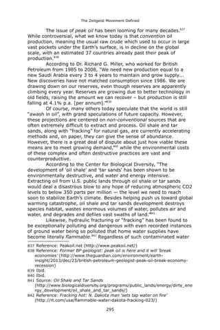 The Zeitgeist Movement Defined 
The issue of peak oil has been looming for many decades.837 While controversial, what we know today is that convention oil production, meaning the usual raw crude which used to occur in large vast pockets under the Earth's surface, is in decline on the global scale, with an estimated 37 countries already past their peak of production.838 
According to Dr. Richard G. Miller, who worked for British Petroleum from 1985 to 2008, "We need new production equal to a new Saudi Arabia every 3 to 4 years to maintain and grow supply... New discoveries have not matched consumption since 1986. We are drawing down on our reserves, even though reserves are apparently climbing every year. Reserves are growing due to better technology in old fields, raising the amount we can recover – but production is still falling at 4.1% p.a. [per annum].”839 
Of course, many others today speculate that the world is still “awash in oil”, with grand speculations of future capacity. However, these projections are centered on non-conventional sources that are often extremely difficult to extract and process. Oil shale and tar sands, along with “fracking” for natural gas, are currently accelerating methods and, on paper, they can give the sense of abundance. However, there is a great deal of dispute about just how viable these means are to meet growing demand,840 while the environmental costs of these complex and often destructive practices are vast and counterproductive. 
According to the Center for Biological Diversity, “The development of 'oil shale' and 'tar sands' has been shown to be environmentally destructive, and water and energy intensive. Extracting oil from U.S. public lands through oil shale or tar sands would deal a disastrous blow to any hope of reducing atmospheric CO2 levels to below 350 parts per million — the level we need to reach soon to stabilize Earth’s climate. Besides helping push us toward global warming catastrophe, oil shale and tar sands development destroys species habitat, wastes enormous volumes of water, pollutes air and water, and degrades and defiles vast swaths of land.”841 
Likewise, hydraulic fracturing or “fracking” has been found to be exceptionally polluting and dangerous with even recorded instances of ground water being so polluted that home water supplies have become literally flammable.842 Regardless of such contaminated water 
837 Reference: Peakoil.net (http://www.peakoil.net/) 
838 Reference: Former BP geologist: peak oil is here and it will 'break economies' (http://www.theguardian.com/environment/earth- insight/2013/dec/23/british-petroleum-geologist-peak-oil-break-economy- recession) 
839 Ibid. 
840 Ibid. 
841 Source: Oil Shale and Tar Sands (http://www.biologicaldiversity.org/programs/public_lands/energy/dirty_energy_development/oil_shale_and_tar_sands/) 
842 Reference: Fracking hot: N. Dakota man ‘sets tap water on fire’ (http://rt.com/usa/flammable-water-dakota-fracking-023/) 
295 
 