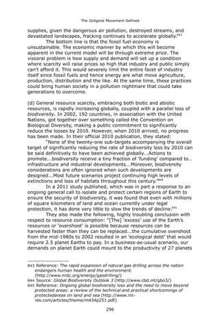 The Zeitgeist Movement Defined 
supplies, given the dangerous air pollution, destroyed streams, and devastated landscapes, fracking continues to accelerate globally.843 
The bottom line is that the fossil fuel economy is unsustainable. The economic manner by which this will become apparent in the current model will be through extreme price. The visceral problem is how supply and demand will set up a condition where scarcity will raise prices so high that industry and public simply can't afford it. This would severely limit the entire facet of industry itself since fossil fuels and hence energy are what move agriculture, production, distribution and the like. At the same time, these practices could bring human society in a pollution nightmare that could take generations to overcome. 
(d) General resource scarcity, embracing both biotic and abiotic resources, is rapidly increasing globally, coupled with a parallel loss of biodiversity. In 2002, 192 countries, in association with the United Nations, got together over something called the Convention on Biological Diversity, making a public commitment to significantly reduce the losses by 2010. However, when 2010 arrived, no progress has been made. In their official 2010 publication, they stated: 
“None of the twenty-one sub-targets accompanying the overall target of significantly reducing the rate of biodiversity loss by 2010 can be said definitively to have been achieved globally...Actions to promote...biodiversity receive a tiny fraction of 'funding' compared to… infrastructure and industrial developments...Moreover, biodiversity considerations are often ignored when such developments are designed...Most future scenarios project continuing high levels of extinctions and loss of habitats throughout this century.”844 
In a 2011 study published, which was in part a response to an ongoing general call to isolate and protect certain regions of Earth to ensure the security of biodiversity, it was found that even with millions of square kilometers of land and ocean currently under legal protection, it has done very little to slow the trends of decline.845 
They also made the following, highly troubling conclusion with respect to resource consumption: “[The] ‘excess’ use of the Earth’s resources or ‘overshoot’ is possible because resources can be harvested faster than they can be replaced...the cumulative overshoot from the mid-1980s to 2002 resulted in an ‘ecological debt’ that would require 2.5 planet Earths to pay. In a business-as-usual scenario, our demands on planet Earth could mount to the productivity of 27 planets 
843 Reference: The rapid expansion of natural gas drilling across the nation endangers human health and the environment. (http://www.nrdc.org/energy/gasdrilling/) 
844 Source: Global Biodiversity Outlook 3 (http://www.cbd.int/gbo3/) 
845 Reference: Ongoing global biodiversity loss and the need to move beyond protected areas: a review of the technical and practical shortcomings of protectedareas on land and sea (http://www.int- res.com/articles/theme/m434p251.pdf) 
296 
 