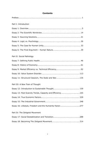 Contents 
Preface................................................................................................... 1 
Part I: Introduction 
Essay 1: Overview....................................................................................5 
Essay 2: The Scientific Worldview............................................................. 14 
Essay 3: Sourcing Solutions.....................................................................21 
Essay 4: Logic vs. Psychology.................................................................. 26 
Essay 5: The Case for Human Unity.......................................................... 33 
Essay 6: The Final Argument – Human Nature............................................39 
Part II: Social Pathology 
Essay 7: Defining Public Health................................................................ 46 
Essay 8: History of Economy....................................................................61 
Essay 9: Market Efficiency vs. Technical Efficiency.......................................92 
Essay 10: Value System Disorder............................................................113 
Essay 11: Structural Classism, The State and War.....................................135 
Part III: A New Train of Thought 
Essay 12: Introduction to Sustainable Thought......................................... 159 
Essay 13: Post-Scarcity Trends, Capacity and Efficiency.............................165 
Essay 14: True Economic Factors............................................................ 229 
Essay 15: The Industrial Government...................................................... 248 
Essay 16: Lifestyle, Freedom and the Humanity Factor...............................277 
Part IV: The Zeitgeist MovementEssay 17: Social Destabilization and Transition.........................................288Essay 18: Becoming The Zeitgeist Movement............................................314 
i 
 