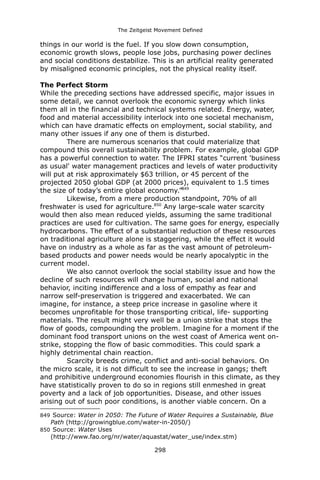 The Zeitgeist Movement Defined 
things in our world is the fuel. If you slow down consumption, economic growth slows, people lose jobs, purchasing power declines and social conditions destabilize. This is an artificial reality generated by misaligned economic principles, not the physical reality itself. 
The Perfect Storm 
While the preceding sections have addressed specific, major issues in some detail, we cannot overlook the economic synergy which links them all in the financial and technical systems related. Energy, water, food and material accessibility interlock into one societal mechanism, which can have dramatic effects on employment, social stability, and many other issues if any one of them is disturbed. 
There are numerous scenarios that could materialize that compound this overall sustainability problem. For example, global GDP has a powerful connection to water. The IFPRI states “current 'business as usual' water management practices and levels of water productivity will put at risk approximately $63 trillion, or 45 percent of the projected 2050 global GDP (at 2000 prices), equivalent to 1.5 times the size of today’s entire global economy.”849 
Likewise, from a mere production standpoint, 70% of all freshwater is used for agriculture.850 Any large-scale water scarcity would then also mean reduced yields, assuming the same traditional practices are used for cultivation. The same goes for energy, especially hydrocarbons. The effect of a substantial reduction of these resources on traditional agriculture alone is staggering, while the effect it would have on industry as a whole as far as the vast amount of petroleum- based products and power needs would be nearly apocalyptic in the current model. 
We also cannot overlook the social stability issue and how the decline of such resources will change human, social and national behavior, inciting indifference and a loss of empathy as fear and narrow self-preservation is triggered and exacerbated. We can imagine, for instance, a steep price increase in gasoline where it becomes unprofitable for those transporting critical, life- supporting materials. The result might very well be a union strike that stops the flow of goods, compounding the problem. Imagine for a moment if the dominant food transport unions on the west coast of America went on- strike, stopping the flow of basic commodities. This could spark a highly detrimental chain reaction. 
Scarcity breeds crime, conflict and anti-social behaviors. On the micro scale, it is not difficult to see the increase in gangs; theft and prohibitive underground economies flourish in this climate, as they have statistically proven to do so in regions still enmeshed in great poverty and a lack of job opportunities. Disease, and other issues arising out of such poor conditions, is another viable concern. On a 
849 Source: Water in 2050: The Future of Water Requires a Sustainable, Blue Path (http://growingblue.com/water-in-2050/) 
850 Source: Water Uses (http://www.fao.org/nr/water/aquastat/water_use/index.stm) 
298 
 