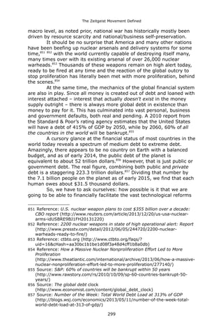 The Zeitgeist Movement Defined 
macro level, as noted prior, national war has historically mostly been driven by resource scarcity and national/business self-preservation. 
It should be no surprise that America and many other nations have been beefing up nuclear arsenals and delivery systems for some time,851 852 with the world currently capable of destroying itself many, many times over with its existing arsenal of over 26,000 nuclear warheads.853 Thousands of these weapons remain on high alert today, ready to be fired at any time and the reaction of the global outcry to stop proliferation has literally been met with more proliferation, behind the scenes.854 
At the same time, the mechanics of the global financial system are also in play. Since all money is created out of debt and loaned with interest attached – interest that actually doesn't exist in the money supply outright – there is always more global debt in existence than money to pay for it. This has culminated into vast personal, business and government defaults, both real and pending. A 2010 report from the Standard & Poor’s rating agency estimates that the United States will have a debt of 415% of GDP by 2050, while by 2060, 60% of all the countries in the world will be bankrupt.855 
A cursory glance at the financial status of most countries in the world today reveals a spectrum of medium debt to extreme debt. Amazingly, there appears to be no country on Earth with a balanced budget, and as of early 2014, the public debt of the planet is equivalent to about 52 trillion dollars.856 However, that is just public or government debt. The real figure, combining both public and private debt is a staggering 223.3 trillion dollars.857 Dividing that number by the 7.1 billion people on the planet as of early 2015, we find that each human owes about $31.5 thousand dollars. 
So, we have to ask ourselves: how possible is it that we are going to be able to financially facilitate the vast technological reforms 
851 Reference: U.S. nuclear weapon plans to cost $355 billion over a decade: CBO report (http://www.reuters.com/article/2013/12/20/us-usa-nuclear- arms-idUSBRE9BJ1FH20131220) 
852 Reference: 2200 nuclear weapons in state of high operational alert: Report (http://www.presstv.com/detail/2012/06/05/244720/2200-nuclear- warheads-ready-to-fire/) 
853 Reference: ctbto.org (http://www.ctbto.org/faqs/? uid=16&cHash=aa30bc1b1be1d08f3a48d4cff1b8a0db) 
854 Reference: How a Massive Nuclear Nonproliferation Effort Led to More Proliferation (http://www.theatlantic.com/international/archive/2013/06/how-a-massive- nuclear-nonproliferation-effort-led-to-more-proliferation/277140/) 
855 Source: S&P: 60% of countries will be bankrupt within 50 years (http://www.rawstory.com/rs/2010/10/09/sp-60-countries-bankrupt-50- years/) 
856 Source: The global debt clock (http://www.economist.com/content/global_debt_clock) 
857 Source: Number of the Week: Total World Debt Load at 313% of GDP (http://blogs.wsj.com/economics/2013/05/11/number-of-the-week-total- world-debt-load-at-313-of-gdp/) 
299 
 