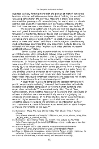 The Zeitgeist Movement Defined 
business is really nothing more than the pursuit of money. While the business mindset will often romanticize about “helping the world” and “pleasing consumers”, the only real measure is profit. It is simply assumed that gaining profit means helping the world, which is clearly not the case given the vast declines in our habitat integrity and the fact that there are now more slaves in the world than ever before.862 
The second is subtler and it has to do with the psychology of fear and greed. Research done in the Department of Psychology at the University of California, Berkeley found that increased wealth actually creates reduced empathy and compassion towards others, along with elevating one's sense of entitlement.863 In short, increased wealth tends to make one “mean” and there is no shortage of corroborating studies that have confirmed this very propensity. A study done by the University of Michigan titled “Higher social class predicts increased unethical behavior” states: 
“Seven studies using experimental and naturalistic methods reveal that upper-class individuals behave more unethically than lower-class individuals. In studies 1 and 2, upper-class individuals were more likely to break the law while driving, relative to lower-class individuals. In follow-up laboratory studies, upper-class individuals were more likely to exhibit unethical decision-making tendencies (study 3), take valued goods from others (study 4), lie in a negotiation (study 5), cheat to increase their chances of winning a prize (study 6), and endorse unethical behavior at work (study 7) than were lower- class individuals. Mediator and moderator data demonstrated that upper-class individuals’ unethical tendencies are accounted for, in part, by their more favorable attitudes toward greed.”864 
A study titled “Class and compassion: socioeconomic factors predict responses to suffering” revealed that lower-class individuals respond with greater compassion to viewing human suffering than upper class individuals.865 In a related study titled "Social Class, Contextualism, and Empathic Accuracy" it was found that individuals of a lower social class are more empathically accurate in judging the emotions of other people. In its three studies, lower-class individuals received higher scores than upper class individuals on a test of empathic accuracy; judging the emotions of an interaction partner; and made more accurate inferences about emotion from static images of muscle movements in the eyes.866 
862 Reference: There Are More Slaves Today Than at Any Time in Human History (http://www.alternet.org/story/142171/there_are_more_slaves_today_than_at_any_time_in_human_history) 
863 Reference: Does money make you mean? (TED lecture by Paul Piff) (http://www.examined-life.info/2013/12/does-money-make-you-mean-ted- lecture-by-paul-piff/) 
864 Source: Higher social class predicts increased unethical behavior (http://www.pnas.org/content/early/2012/02/21/1118373109) 
865 Source: Class and compassion: socioeconomic factors predict responses to suffering. (http://www.ncbi.nlm.nih.gov/pubmed/22148992) 
866 Source: Social Class, Contextualism, and Empathic Accuracy 302 
 
