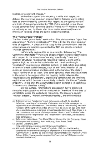 The Zeitgeist Movement Defined 
hindrance to relevant change.60 
While the scope of this tendency is wide with respect to debate, there are two common argumentative fallacies worth noting here as they constantly come up with respect to the application-set and train of thought promoted by TZM. Put in colorful terms, these tactics comprise what could be called a “value war”61 which is waged, consciously or not, by those who have vested emotional/material interest in keeping things the same, opposing change. 
The “Prima Facie” FallacyThe first is the “prima facie” association. This simply means “upon first appearance”; “before investigation”.62 This is by far the most common type of objection. A classical case study is the common claim that the observations and solutions presented by TZM are simply rehashed “Marxist communism”. 
Let's briefly explore this as an example. Referencing “The Communist Manifesto”63 Marx and Engels present various observations with respect to the evolution of society, specifically “class war”, inherent structural relationships regarding “capital”, along with a general logic as to how the social order will transition through “revolution” to a stateless, classless system, in part, while also noting a series of direct social changes, such as the “centralization of the means of communication and transport in the hands of the state”, “equal liability of all to labor.” and other specifics. Marx creates players in the schema he suggests like the ongoing battle between the “bourgeoisie and proletarians”, expressing contempt for the inherent exploitation, which he says is essentially rooted in the idea of “private property”. In the end, the accumulated goal in general is in seeking a “stateless and classless society”. 
On the surface, reformations proposed in TZM's promoted solutions might appear to mirror attributes of “Marxism” if one was to completely ignore the underlying reasoning. The idea of a society “without classes”, “without universal property”, and the complete 
60Criticism here of “academia” is not to be confused with its standard definition, meaning a 'community of students and scholars engaged in higher education and research.' The context here is the inhibiting nature of “schools” of thought which all too often evolve to create an ego unto itself where conflicting data is ignored or haphazardly dismissed. Also, there is a risk common to this mode of thought where “theory” and “tradition” take prominence over “experience” and “experiment” very often, perpetuating false conclusions. 
61Reference: Value Wars: The Global Market Versus the Life Economy: Moral Philosophy and Humanity, John McMurtry, Pluto Press, 2002 
62Source: Dictionary.com (http://dictionary.reference.com/browse/prima+facie) 
63Written by Karl Marx and Friedrich Engels in 1848 this text is widely considered the definitive ideological expression of Marxist communism. “Communism” is said to be the practical implementation of “Marxism”. View Online: (http://www.marxists.org/archive/marx/works/1848/communist- manifesto/index.htm) 
28 
 