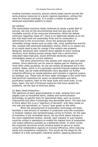 The Zeitgeist Movement Defined 
existing monetary economy, grocery stores today cannot provide the same produce resources to a given regional population, without the need for financial exchange. It is simply a matter of getting the advanced automated systems in place. 
(b) Utilities: 
The hydrocarbon economy today continues to cause a great deal of turmoil, not only on the environmental level but also due to the inevitable scarcity of the resources themselves. While the debate continues regarding "peak oil", there is no legitimate debate as to the fact that fossil fuels are essentially finite and its combustion is detrimental to the environment. Given the advanced state of renewable energy means such as solar, tide, wind, geothermal and the like, coupled with advanced localization means, there is no reason any of us would need to pay for energy if the system was properly designed. Advanced solar systems alone applied to every existing structure, even feeding excess energy back into a community's redundant base-load grid, would eliminate electricity needs immediately based on current statistics. 
The same phenomenon also assists with natural gas and water utilities. Since electricity can be used to replace gas for heating and most other utility purposes, its use can simply be designed out in this context. Water, which is of a generally nominal financial expense today in the West, can be made dramatically more abundant via further industrial efficiency to recede pollution and maintain a regional surplus by strategic use. Those who do have water shortages in the world have had technical resolutions for years via desalinization and other purification systems, both on the large scale and small scale. It has been, again, the lack of financial resources that have caused the problems, not the lack of technical ability. 
(c) Basic Good Production: 
The spectrum of basic good production is wide, ranging from core staples such as household items, clothes and communication technology, to specific tools for specialized tasks, such as musical instruments and other increasingly less demanded items. The best way to think about this is as a “spectrum of demand”, with daily needs on one side and specialized, or "luxury" type goods on the other. 
While the advancement of automation technology will likely facilitate a vast amount of variation in production once the revolution in modular robotics and nanotechnology comes to fruition, for the sake of transition in the immediate future, we can think about industry in the more established context. Overall, each industry or sub-industry could be unified in operations to enable the highest level of production and output efficiency possible as a deliberate whole. In other words, the corporate structures would combine based on genre or sector, using that collaborative capacity to increase efficiency, while reducing waste and competitive multiplicity. This would set the stage for the creation of a fully synergistic industrial system, applying advanced, 307 
 