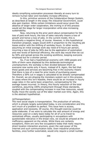 The Zeitgeist Movement Defined 
ideally simplifying automation processes liberally at every turn to remove human labor and inevitably increase efficiency. 
In this, primitive versions of the Collaborative Design System, as described at length in the essay The Industrial Government, could also gain traction. While certain limitations would occur given the absence of larger order cooperation, the inching in of this process would set the stage for larger incorporation while also increasing sustainability. 
Now, returning to the prior point about compensation for the loss of paid work hours, the loss of sales naturally means a loss of growth and hence a loss of jobs. In the current model, this is structurally a negative thing, of course. However, in this hypothetical transition proposal, wages would shift in proportion to the resulting job losses and/or with the shifting of workday hours. In other words, assuming an initial average work day need of 8 hours per person, incurring a loss of jobs by 50% due to the application of automation and new levels of technical efficiency, the work day would then be cut by 50% and spread across the existing workforce, keeping everyone employed but for a shorter period. 
So, if we had a hypothetical economy with 1000 people and 50% of them were displaced by this deliberate technological unemployment, the workday is then divided between them so everyone now works only 4 hours, instead of 8. Again, the fact that these goods and services are becoming free in the economy means that there is less of a need for prior levels of purchasing power. Therefore a 50% cut in wages is calculated to be directly compensated for. Overall, we are phasing the monetary system out in this process. In cases where this isn't feasible, there would be an increase in hourly wage rates in the same basic proportion, compensating for the average losses incurred. In theory, this hourly reduction of the total workforce, assuming 100% employment through these standards, coupled with the compensating increase in now free resources, would fluidly move the society out of the labor market over time. Again, this is the abstract hypothetical. 
(d)Transportation: 
The next social staple is transportation. The production of vehicles, which is already largely automated today, is one consideration and this isn't much of a problem to perfect. This issue here is access, application and necessity. Of course, this thought exercise could be quite elaborate. If we were to calculate the vast amount of energy and resources used on a daily basis today for all of us to travel to centralized offices, usually participating in occupations with questionable relevance in the broad view, we would be amazed at the inefficiency apparent on the whole. While there are certainly exceptions, there are very few occupations today that really require direct location interaction anymore, given the vast power of the Internet and such communication tools. Even industrial production facilities, once further automated, would only require a small number 308 
 