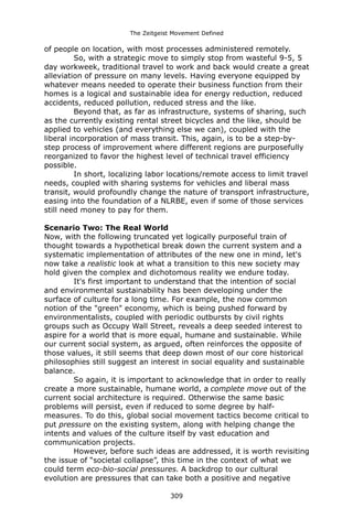 The Zeitgeist Movement Defined 
of people on location, with most processes administered remotely. 
So, with a strategic move to simply stop from wasteful 9-5, 5 day workweek, traditional travel to work and back would create a great alleviation of pressure on many levels. Having everyone equipped by whatever means needed to operate their business function from their homes is a logical and sustainable idea for energy reduction, reduced accidents, reduced pollution, reduced stress and the like. 
Beyond that, as far as infrastructure, systems of sharing, such as the currently existing rental street bicycles and the like, should be applied to vehicles (and everything else we can), coupled with the liberal incorporation of mass transit. This, again, is to be a step-by- step process of improvement where different regions are purposefully reorganized to favor the highest level of technical travel efficiency possible. In short, localizing labor locations/remote access to limit travel needs, coupled with sharing systems for vehicles and liberal mass transit, would profoundly change the nature of transport infrastructure, easing into the foundation of a NLRBE, even if some of those services still need money to pay for them. 
Scenario Two: The Real World 
Now, with the following truncated yet logically purposeful train of thought towards a hypothetical break down the current system and a systematic implementation of attributes of the new one in mind, let's now take a realistic look at what a transition to this new society may hold given the complex and dichotomous reality we endure today. 
It's first important to understand that the intention of social and environmental sustainability has been developing under the surface of culture for a long time. For example, the now common notion of the "green" economy, which is being pushed forward by environmentalists, coupled with periodic outbursts by civil rights groups such as Occupy Wall Street, reveals a deep seeded interest to aspire for a world that is more equal, humane and sustainable. While our current social system, as argued, often reinforces the opposite of those values, it still seems that deep down most of our core historical philosophies still suggest an interest in social equality and sustainable balance. 
So again, it is important to acknowledge that in order to really create a more sustainable, humane world, a complete move out of the current social architecture is required. Otherwise the same basic problems will persist, even if reduced to some degree by half- measures. To do this, global social movement tactics become critical to put pressure on the existing system, along with helping change the intents and values of the culture itself by vast education and communication projects. 
However, before such ideas are addressed, it is worth revisiting the issue of “societal collapse”, this time in the context of what we could term eco-bio-social pressures. A backdrop to our cultural evolution are pressures that can take both a positive and negative 309 
 