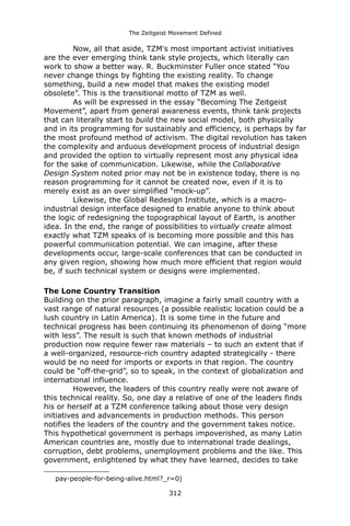 The Zeitgeist Movement Defined 
Now, all that aside, TZM's most important activist initiatives are the ever emerging think tank style projects, which literally can work to show a better way. R. Buckminster Fuller once stated “You never change things by fighting the existing reality. To change something, build a new model that makes the existing model obsolete”. This is the transitional motto of TZM as well. 
As will be expressed in the essay “Becoming The Zeitgeist Movement”, apart from general awareness events, think tank projects that can literally start to build the new social model, both physically and in its programming for sustainably and efficiency, is perhaps by far the most profound method of activism. The digital revolution has taken the complexity and arduous development process of industrial design and provided the option to virtually represent most any physical idea for the sake of communication. Likewise, while the Collaborative Design System noted prior may not be in existence today, there is no reason programming for it cannot be created now, even if it is to merely exist as an over simplified “mock-up”. 
Likewise, the Global Redesign Institute, which is a macro- industrial design interface designed to enable anyone to think about the logic of redesigning the topographical layout of Earth, is another idea. In the end, the range of possibilities to virtually create almost exactly what TZM speaks of is becoming more possible and this has powerful communication potential. We can imagine, after these developments occur, large-scale conferences that can be conducted in any given region, showing how much more efficient that region would be, if such technical system or designs were implemented. 
The Lone Country Transition 
Building on the prior paragraph, imagine a fairly small country with a vast range of natural resources (a possible realistic location could be a lush country in Latin America). It is some time in the future and technical progress has been continuing its phenomenon of doing “more with less”. The result is such that known methods of industrial production now require fewer raw materials – to such an extent that if a well-organized, resource-rich country adapted strategically - there would be no need for imports or exports in that region. The country could be “off-the-grid”, so to speak, in the context of globalization and international influence. 
However, the leaders of this country really were not aware of this technical reality. So, one day a relative of one of the leaders finds his or herself at a TZM conference talking about those very design initiatives and advancements in production methods. This person notifies the leaders of the country and the government takes notice. This hypothetical government is perhaps impoverished, as many Latin American countries are, mostly due to international trade dealings, corruption, debt problems, unemployment problems and the like. This government, enlightened by what they have learned, decides to take 
pay-people-for-being-alive.html?_r=0) 
312 
 