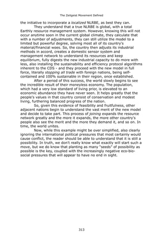 The Zeitgeist Movement Defined 
the initiative to incorporate a localized NLRBE, as best they can. 
They understand that a true NLRBE is global, with a total Earthly resource management system. However, knowing this will not occur anytime soon in the current global climate, they calculate that with a number of adjustments, they can still utilize the model to a limited but powerful degree, solving most all of its country's material/financial woes. So, the country then adjusts its industrial methods in accord, creates a domestic sensor system and management network to understand its resources and keep equilibrium, fully digests the new industrial capacity to do more with less, also installing the sustainability and efficiency protocol algorithms inherent to the CDS - and they proceed with the new model in full force, literally stopping all trade with foreign nations, being self- contained and 100% sustainable in their region, once established. 
After a period of this success, the world slowly begins to see the incredible result of their moneyless economy. The population, which had a very low standard of living prior, is elevated to an economic abundance they have never seen. It helps greatly that the people's values in that country consist of conservation and modest living, furthering balanced progress of the nation. 
So, given this evidence of feasibility and fruitfulness, other adjacent nations begin to understand the vast merit of the new model and decide to take part. This process of joining expands the resource network greatly and the more it expands, the more other country's people also see the merit and the more they demand it, and so on. In time, the world unites. 
Now, while this example might be over simplified, also clearly ignoring the international political pressures that most certainly would cause conflict, the reader should be able to understand that it is still a possibility. In truth, we don't really know what exactly will start such a move, but we do know that planting as many “seeds” of possibility as possible is the key, coupled with the increasingly negative eco-bio- social pressures that will appear to have no end in sight. 
313 
 