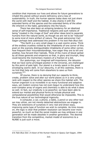The Zeitgeist Movement Defined 
condition that improves our lives and allows for future generations to inhabit this planet without severe deficiency and a loss of sustainability. In truth, the human species today does not just share the world with itself and the habitat. It also shares it with the extended family of the species and the extended family of the other life inherent in the habit, generations into the future. 
There has also been an eclipsing tendency for an idealized sense of self-importance. Traditional religions and such notions of being “created in the image of God” and other ideas tend to separate humans from the natural world, as though we are not to be “reduced” to some kind of mere artifact of nature. The great astronomer Carl Sagan perhaps best addressed this problem in his text Pale Blue Dot: 
“The Earth is a very small stage in a vast cosmic arena. Think of the endless cruelties visited by the inhabitants of one corner of this pixel on the scarcely distinguishable inhabitants of some other corner, how frequent their misunderstandings, how eager they are to kill one another, how fervent their hatreds. Think of the rivers of blood spilled by all those generals and emperors so that, in glory and triumph, they could become the momentary masters of a fraction of a dot. Our posturings, our imagined self-importance, the delusion that we have some privileged position in the Universe, are challenged by this point of pale light. Our planet is a lonely speck in the great enveloping cosmic dark. In our obscurity, in all this vastness, there is no hint that help will come from elsewhere to save us from ourselves.”878 
Of course, there is no denying that our capacity to think, create, problem solve and alter our world places us in a very unique rank with respect to the other species we share this habitat with. The human organism is so incredible in so many functional and adaptive ways, yet modern science has not even begun to understand how this ever-complex array of organs and chemistry is able to do what it does so well. In fact, our creativity is so powerful; we have been able to extend our mental and physical forms to include physical and computational possibilities that would otherwise be impossible. This is the true nature of our technological ingenuity. 
A computer, a car, a phone, a table, a pencil or any other tool we may utilize, are not merely detached abstractions we engage in. They are extensions of ourselves in very real and direct ways, improving some type of function we wish to complete. As time moves on, the logic is clear that problem resolution can become ever more powerful, so much so that the social models we may embrace in one generation will be made obsolete in another generation. The desired transition from the competitive, market model of economics to a NLRBE is just such a move. 
878 Pale Blue Dot: A Vision of the Human Future in Space, Carl Sagan, 1994 
315 
 