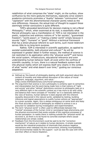 The Zeitgeist Movement Defined 
redefinition of what comprises the “state” might, on the surface, show confluence by the mere gestures themselves, especially since western academia commonly promotes a “duality” between “communism” and “capitalism” with the aforementioned character points noted as the core differences. However, the actual train of thought to support these seemingly similar conclusions is quite different. 
TZM's advocated benchmark for decision-making is not a Moral Philosophy,64 which, when examined at its root, is essentially what Marxist philosophy was a manifestation of. TZM is not interested in the poetic, subjective and arbitrary notions of “a fair society”, ”guaranteed freedom”, “world peace”, or “making a better world” simply because it sounds “right”, “humane” or “good”. Without a technical framework that has a direct physical referent to such terms, such moral relativism serves little to no long-term purpose. 
Rather, TZM is interested in scientific application, as applied to societal sustainability, both physical and cultural.65 As will be expressed in greater detail in further essays, the method of science is not restricted in its application within the “physical world”66 and hence the social system, infrastructure, educational relevance and even understanding human behavior itself, all exist within the confines of scientific causality. In turn, there is a natural feedback system built into physical reality which will express itself very clearly in the context of what “works” and what doesn't over time,67 guiding our conscious adaptation. 
64Defined as 'the branch of philosophy dealing with both argument about the content of morality and meta-ethical discussion of the nature of moral judgment, language, argument, and value.' (http://www.thefreedictionary.com/moral+philosophy) 
65The argument that science is not a philosophy is certainly open to semantics and interpretation but the point being made here is that notions of “right and wrong” and other “ethical” distinctions common to philosophy take on a very different light in the scientific context as it has more to do with utility and balance than mere concepts of “morality” as it is classically defined. In the view of Science, human behavior is best aligned with the inherent causality discovered in the natural world, validated by testing, building inference and logical associations to justify human actions as “appropriate” to a given purpose. Again, this is always ambiguous on some level and likely the most accurate context of philosophy as related to science is as a precursor to validation during investigation and experimentation. 
66The term “physical world” is often used to differentiate between the “mental” processes of the human mind or sociological type phenomena, and the physical environment that exists outside of the cognitive processes of human perception. In reality there is nothing outside the “physical world” as we know it, as there is to be found no concrete example where causal relationships are simply voided. 
67Feedback from the Environment could be said to be the “correction mechanism” of nature as it relates to human decisions. A simple example would be the industrial production of chemicals that produce negative retroactions when released into the environment, showing incompatibility with environmental needs for life-support - such as was the case with CFCs and their effect on Ozone Depletion. 
29 
 