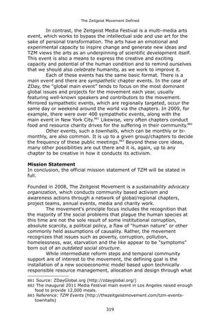 The Zeitgeist Movement Defined 
In contrast, the Zeitgeist Media Festival is a multi-media arts event, which works to bypass the intellectual side and use art for the sake of personal transformation. The arts have an emotional and experimental capacity to inspire change and generate new ideas and TZM views the arts as an underpinning of scientific development itself. This event is also a means to express the creative and exciting capacity and potential of the human condition and to remind ourselves that we should also celebrate humanity, as we work to improve it. 
Each of these events has the same basic format. There is a main event and there are sympathetic chapter events. In the case of ZDay, the “global main event” tends to focus on the most dominant global issues and projects for the movement each year, usually featuring well-known speakers and contributors to the movement. Mirrored sympathetic events, which are regionally targeted, occur the same day or weekend around the world via the chapters. In 2009, for example, there were over 400 sympathetic events, along with the main event in New York City.881 Likewise, very often chapters conduct food and resource charity drives for the suffering in their community.882 
Other events, such a townhalls, which can be monthly or bi- monthly, are also common. It is up to a given group/chapters to decide the frequency of these public meetings.883 Beyond these core ideas, many other possibilities are out there and it is, again, up to any chapter to be creative in how it conducts its activism. 
Mission StatementIn conclusion, the official mission statement of TZM will be stated in full. 
Founded in 2008, The Zeitgeist Movement is a sustainability advocacy organization, which conducts community based activism and awareness actions through a network of global/regional chapters, project teams, annual events, media and charity work. 
The movement's principle focus includes the recognition that the majority of the social problems that plague the human species at this time are not the sole result of some institutional corruption, absolute scarcity, a political policy, a flaw of "human nature" or other commonly held assumptions of causality. Rather, the movement recognizes that issues such as poverty, corruption, pollution, homelessness, war, starvation and the like appear to be "symptoms" born out of an outdated social structure. 
While intermediate reform steps and temporal community support are of interest to the movement, the defining goal is the installation of a new socioeconomic model based upon technically responsible resource management, allocation and design through what 
881 Source: ZDayGlobal.org (http://zdayglobal.org/) 
882 The inaugural 2011 Media Festival main event in Los Angeles raised enough food to provide 12,000 meals. 
883 Reference: TZM Events (http://thezeitgeistmovement.com/tzm-events- townhalls) 
319 
 