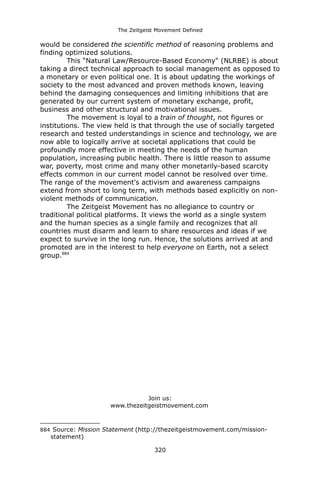 The Zeitgeist Movement Defined 
would be considered the scientific method of reasoning problems and finding optimized solutions. This “Natural Law/Resource-Based Economy" (NLRBE) is about taking a direct technical approach to social management as opposed to a monetary or even political one. It is about updating the workings of society to the most advanced and proven methods known, leaving behind the damaging consequences and limiting inhibitions that are generated by our current system of monetary exchange, profit, business and other structural and motivational issues. The movement is loyal to a train of thought, not figures or institutions. The view held is that through the use of socially targeted research and tested understandings in science and technology, we are now able to logically arrive at societal applications that could be profoundly more effective in meeting the needs of the human population, increasing public health. There is little reason to assume war, poverty, most crime and many other monetarily-based scarcity effects common in our current model cannot be resolved over time. The range of the movement's activism and awareness campaigns extend from short to long term, with methods based explicitly on non- violent methods of communication. The Zeitgeist Movement has no allegiance to country or traditional political platforms. It views the world as a single system and the human species as a single family and recognizes that all countries must disarm and learn to share resources and ideas if we expect to survive in the long run. Hence, the solutions arrived at and promoted are in the interest to help everyone on Earth, not a select group.884 
Join us: 
www.thezeitgeistmovement.com 
884 Source: Mission Statement (http://thezeitgeistmovement.com/mission- statement) 
320 
