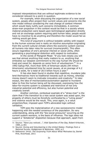 The Zeitgeist Movement Defined 
imposed interpretations that are without legitimate evidence to be considered relevant to a point in question. 
For example, when discussing the organization of a new social system, people often project their current values and concerns into the new model without considering the vast change of context inherent which would likely nullify such concerns immediately. A common straw-man projection in this context would be that in a society where material production were based upon technological application directly and not an exchange system requiring paid human labor, people would have no incentive to do anything and therefore the model would fail as nothing would get done. 
This kind of argument is without testable validity with respect to the human sciences and is really an intuitive assumption originating from the current cultural climate where the economic system coerces all humans into labor roles for survival (income/profit). This often occurs regardless of one's personal interest or social utility, often generating a psychological distortion with respect to motivation. In the words of Margaret Mead: ”If you look closely you will see that almost anything that really matters to us, anything that embodies our deepest commitment to the way human life should be lived and cared for, depends on some form of volunteerism.”71 In a 1992 Gallup Poll, more than 50% of American adults (94 million Americans) volunteered time for social causes, at an average of 4.2 hours a week, for a total of 20.5 billion hours a year.72It has also been found in studies that repetitive, mundane jobs lend themselves more to traditional rewards such as money, whereas money doesn't seem to motivate innovation and creativity.73 In later essays, the idea of mechanization/automation applied to mundane labor to free the human being will be discussed, expressing how the labor-for-income system is outdated and restrictive of not only industrial potential and efficiency, but also human potential and creativity overall. Another common, contextual example of a “straw-man” is the claim that if the transition to a new social system was acted upon, the property of others must be forcefully confiscated by a “ruling power” and violence would be the result. This, once again, is a value projection/fear, imposed upon TZM's advocated logic without validation. 
TZM sees the materialization of a new socioeconomic model happening with the needed consensus of the population. Its very understanding, along with the “bio-social pressures” occurring as the current system worsens, is the basis of influence. The logic does not support a “dictatorial” disposition because that approach, apart from 
71Source: “Have you noticed...”, Vital Speeches of the Day, Robert Krikorian, 1985, p.301 
72Source: Giving and Volunteering in the United States: Findings from a National Survey, Hodgkinson & Weitzman, 1992, p.2 
73Reference: Drive: The Surprising Truth About What Motivates Us, Daniel Pink, Riverhead, 2011 
31 
 