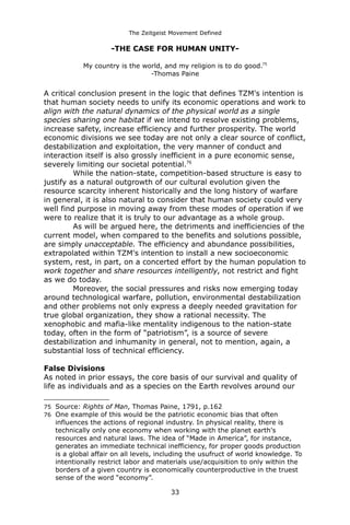 The Zeitgeist Movement Defined 
-THE CASE FOR HUMAN UNITY- My country is the world, and my religion is to do good.75-Thomas Paine 
A critical conclusion present in the logic that defines TZM's intention is that human society needs to unify its economic operations and work to align with the natural dynamics of the physical world as a single species sharing one habitat if we intend to resolve existing problems, increase safety, increase efficiency and further prosperity. The world economic divisions we see today are not only a clear source of conflict, destabilization and exploitation, the very manner of conduct and interaction itself is also grossly inefficient in a pure economic sense, severely limiting our societal potential.76 
While the nation-state, competition-based structure is easy to justify as a natural outgrowth of our cultural evolution given the resource scarcity inherent historically and the long history of warfare in general, it is also natural to consider that human society could very well find purpose in moving away from these modes of operation if we were to realize that it is truly to our advantage as a whole group. As will be argued here, the detriments and inefficiencies of the current model, when compared to the benefits and solutions possible, are simply unacceptable. The efficiency and abundance possibilities, extrapolated within TZM's intention to install a new socioeconomic system, rest, in part, on a concerted effort by the human population to work together and share resources intelligently, not restrict and fight as we do today. 
Moreover, the social pressures and risks now emerging today around technological warfare, pollution, environmental destabilization and other problems not only express a deeply needed gravitation for true global organization, they show a rational necessity. The xenophobic and mafia-like mentality indigenous to the nation-state today, often in the form of “patriotism”, is a source of severe destabilization and inhumanity in general, not to mention, again, a substantial loss of technical efficiency. False Divisions 
As noted in prior essays, the core basis of our survival and quality of life as individuals and as a species on the Earth revolves around our 
75Source: Rights of Man, Thomas Paine, 1791, p.162 
76One example of this would be the patriotic economic bias that often influences the actions of regional industry. In physical reality, there is technically only one economy when working with the planet earth's resources and natural laws. The idea of “Made in America”, for instance, generates an immediate technical inefficiency, for proper goods production is a global affair on all levels, including the usufruct of world knowledge. To intentionally restrict labor and materials use/acquisition to only within the borders of a given country is economically counterproductive in the truest sense of the word “economy”. 
33 
 