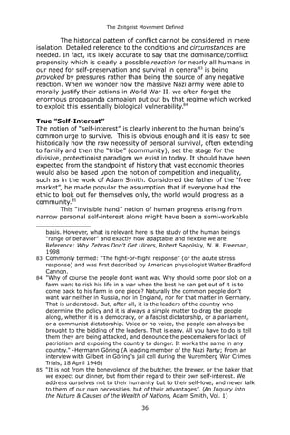 The Zeitgeist Movement Defined 
The historical pattern of conflict cannot be considered in mere isolation. Detailed reference to the conditions and circumstances are needed. In fact, it's likely accurate to say that the dominance/conflict propensity which is clearly a possible reaction for nearly all humans in our need for self-preservation and survival in general83 is being provoked by pressures rather than being the source of any negative reaction. When we wonder how the massive Nazi army were able to morally justify their actions in World War II, we often forget the enormous propaganda campaign put out by that regime which worked to exploit this essentially biological vulnerability.84 
True ”Self-Interest” 
The notion of “self-interest” is clearly inherent to the human being's common urge to survive. This is obvious enough and it is easy to see historically how the raw necessity of personal survival, often extending to family and then the “tribe” (community), set the stage for the divisive, protectionist paradigm we exist in today. It should have been expected from the standpoint of history that vast economic theories would also be based upon the notion of competition and inequality, such as in the work of Adam Smith. Considered the father of the “free market”, he made popular the assumption that if everyone had the ethic to look out for themselves only, the world would progress as a community.85 This “invisible hand” notion of human progress arising from narrow personal self-interest alone might have been a semi-workable 
basis. However, what is relevant here is the study of the human being's “range of behavior” and exactly how adaptable and flexible we are. Reference: Why Zebras Don't Get Ulcers, Robert Sapolsky, W. H. Freeman, 1998 
83Commonly termed: “The fight-or-flight response” (or the acute stress response) and was first described by American physiologist Walter Bradford Cannon. 
84"Why of course the people don't want war. Why should some poor slob on a farm want to risk his life in a war when the best he can get out of it is to come back to his farm in one piece? Naturally the common people don't want war neither in Russia, nor in England, nor for that matter in Germany. That is understood. But, after all, it is the leaders of the country who determine the policy and it is always a simple matter to drag the people along, whether it is a democracy, or a fascist dictatorship, or a parliament, or a communist dictatorship. Voice or no voice, the people can always be brought to the bidding of the leaders. That is easy. All you have to do is tell them they are being attacked, and denounce the peacemakers for lack of patriotism and exposing the country to danger. It works the same in any country." -Hermann Göring (A leading member of the Nazi Party; From an interview with Gilbert in Göring's jail cell during the Nuremberg War Crimes Trials, 18 April 1946) 
85“It is not from the benevolence of the butcher, the brewer, or the baker that we expect our dinner, but from their regard to their own self-interest. We address ourselves not to their humanity but to their self-love, and never talk to them of our own necessities, but of their advantages”. (An Inquiry into the Nature & Causes of the Wealth of Nations, Adam Smith, Vol. 1) 
36 
 