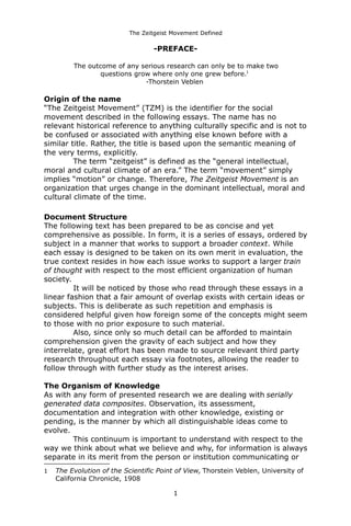 The Zeitgeist Movement Defined 
-PREFACE- 
The outcome of any serious research can only be to make twoquestions grow where only one grew before.1 -Thorstein Veblen 
Origin of the name“The Zeitgeist Movement” (TZM) is the identifier for the social movement described in the following essays. The name has no relevant historical reference to anything culturally specific and is not to be confused or associated with anything else known before with a similar title. Rather, the title is based upon the semantic meaning of the very terms, explicitly. 
The term “zeitgeist” is defined as the “general intellectual, moral and cultural climate of an era.” The term “movement” simply implies “motion” or change. Therefore, The Zeitgeist Movement is an organization that urges change in the dominant intellectual, moral and cultural climate of the time. 
Document Structure 
The following text has been prepared to be as concise and yet comprehensive as possible. In form, it is a series of essays, ordered by subject in a manner that works to support a broader context. While each essay is designed to be taken on its own merit in evaluation, the true context resides in how each issue works to support a larger train of thought with respect to the most efficient organization of human society. It will be noticed by those who read through these essays in a linear fashion that a fair amount of overlap exists with certain ideas or subjects. This is deliberate as such repetition and emphasis is considered helpful given how foreign some of the concepts might seem to those with no prior exposure to such material. 
Also, since only so much detail can be afforded to maintain comprehension given the gravity of each subject and how they interrelate, great effort has been made to source relevant third party research throughout each essay via footnotes, allowing the reader to follow through with further study as the interest arises. 
The Organism of Knowledge 
As with any form of presented research we are dealing with serially generated data composites. Observation, its assessment, documentation and integration with other knowledge, existing or pending, is the manner by which all distinguishable ideas come to evolve. This continuum is important to understand with respect to the way we think about what we believe and why, for information is always separate in its merit from the person or institution communicating or 
1The Evolution of the Scientific Point of View, Thorstein Veblen, University of California Chronicle, 1908 
1 
 