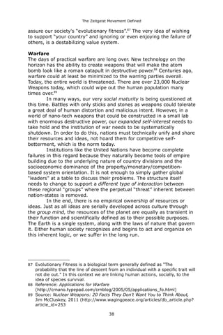 The Zeitgeist Movement Defined 
assure our society's “evolutionary fitness”.87 The very idea of wishing to support “your country” and ignoring or even enjoying the failure of others, is a destabilizing value system. 
Warfare 
The days of practical warfare are long over. New technology on the horizon has the ability to create weapons that will make the atom bomb look like a roman catapult in destructive power.88 Centuries ago, warfare could at least be minimized to the warring parties overall. Today, the entire world is threatened. There are over 23,000 Nuclear Weapons today, which could wipe out the human population many times over.89 
In many ways, our very social maturity is being questioned at this time. Battles with only sticks and stones as weapons could tolerate a great deal of human distortion and malicious intent. However, in a world of nano-tech weapons that could be constructed in a small lab with enormous destructive power, our expanded self-interest needs to take hold and the institution of war needs to be systematically shutdown. In order to do this, nations must technically unify and share their resources and ideas, not hoard them for competitive self- betterment, which is the norm today. Institutions like the United Nations have become complete failures in this regard because they naturally become tools of empire building due to the underlying nature of country divisions and the socioeconomic dominance of the property/monetary/competition- based system orientation. It is not enough to simply gather global “leaders” at a table to discuss their problems. The structure itself needs to change to support a different type of interaction between these regional “groups” where the perpetual “threat” inherent between nation-states is removed. 
In the end, there is no empirical ownership of resources or ideas. Just as all ideas are serially developed across culture through the group mind, the resources of the planet are equally as transient in their function and scientifically defined as to their possible purposes. The Earth is a single system, along with the laws of nature that govern it. Either human society recognizes and begins to act and organize on this inherent logic, or we suffer in the long run. 
87Evolutionary Fitness is a biological term generally defined as "The probability that the line of descent from an individual with a specific trait will not die out." In this context we are linking human actions, socially, to the idea of species survival. 
88Reference: Applications for Warfare (http://crnano.typepad.com/crnblog/2005/05/applications_fo.html) 
89Source: Nuclear Weapons: 20 Facts They Don't Want You to Think About, Jim McCluskey, 2011 (http://www.wagingpeace.org/articles/db_article.php? article_id=253 38 
 