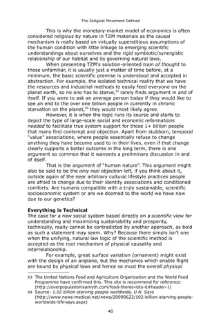 The Zeitgeist Movement Defined 
This is why the monetary-market model of economics is often considered religious by nature in TZM materials as the causal mechanism is really based on virtually superstitious assumptions of the human condition with little linkage to emerging scientific understandings about ourselves and the rigid symbiotic/synergistic relationship of our habitat and its governing natural laws. 
When presenting TZM's solution-oriented train of thought to those unfamiliar, it is usually just a matter of time before, at a minimum, the basic scientific premise is understood and accepted in abstraction. For example, the isolated technical reality that we have the resources and industrial methods to easily feed everyone on the planet earth, so no one has to starve,93 rarely finds argument in and of itself. If you were to ask an average person today if they would like to see an end to the over one billion people in currently in chronic starvation on the planet,94 they would most likely agree. 
However, it is when the logic runs its course and starts to depict the type of large-scale social and economic reformations needed to facilitate true system support for those 1+ billion people that many find contempt and objection. Apart from stubborn, temporal “value” associations, where people essentially refuse to change anything they have become used to in their lives, even if that change clearly supports a better outcome in the long term, there is one argument so common that it warrants a preliminary discussion in and of itself. 
That is the argument of “human nature”. This argument might also be said to be the only real objection left, if you think about it, outside again of the near arbitrary cultural lifestyle practices people are afraid to change due to their identity associations and conditioned comforts. Are humans compatible with a truly sustainable, scientific socioeconomic system or are we doomed to the world we have now due to our genetics? Everything is Technical 
The case for a new social system based directly on a scientific view for understanding and maximizing sustainability and prosperity, technically, really cannot be contradicted by another approach, as bold as such a statement may seem. Why? Because there simply isn't one when the unifying, natural law logic of the scientific method is accepted as the root mechanism of physical causality and interrelationship. For example, great surface variation (ornament) might exist with the design of an airplane, but the mechanics which enable flight are bound by physical laws and hence so must the overall physical 
93The United Nations Food and Agriculture Organization and the World Food Programme have confirmed this. This site is recommend for reference: (http://overpopulationisamyth.com/food-theres-lots-it#header-1) 
94Source: 1.02 billion starving people worldwide, U.N. Says (http://www.news-medical.net/news/20090623/102-billion-starving-people- worldwide-UN-says.aspx) 
40 
 