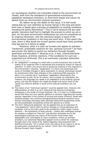 The Zeitgeist Movement Defined 
our sociological condition are inexorably linked to the environment we inhabit, both from the standpoint of generational evolutionary adaptation (biological evolution), to short-term biases and values we absorb from our environment (cultural evolution). 
So, before we go into detail on this issue, it is well worth noting that our very definition as human beings in the long and short- term view is based upon a process of adaptation to existing conditions, including the genes themselves.97 This is not to discount the per-case genetic relevance itself but to highlight the process to which we are a part, for the gene-environment relationship can only be considered as an ongoing interaction, with the outcomes largely a result of the environmental conditions in the long and short term. If this wasn't the case, there is little doubt the human species would have likely perished long ago due to a failure to adapt. 
Moreover, while it is clear we humans still appear to maintain “hardwired”, predictable reactions for raw, personal survival,98 we have also proven the ability to evolve our behaviors through thought, awareness and education,99 allowing us to, in fact, control/overcome those impulsive, primitive reactions, if the conditions for such are supported and reinforced. This is an extremely important distinction 
97An “adaptation” in biology is a trait with a current functional role in the life history of an organism that is maintained and evolved by means of 'natural selection'. In short, this occurs due to pressures existing on the organism in the environment. Likewise, “epigenetics” is a fairly new awareness and study of heritable changes in gene expression or cellular phenotype caused by mechanisms other than changes in the underlying DNA sequence. In short, it is a shorter-term “expression” adaptation influenced by the environment as well. As far as culture, this is simpler to understand. For instance, the language you speak is an adaptation to the existing cultural group, just like the religion you might be taught and hence many of the values you hold are directly a result of the cultural conditions you are within. 
98The notion of an “instinctual reaction” could be applied here. However, the differentiation of what is or isn't instinctual has become increasingly ambiguous in the study of human behavior. Yet, it is clear in a fundamental sense that there are very specific patterns in common regarding the human species, especially in the context of survival and stress influence. Faced with pressing danger, very common biological/endocrinological reactions occur almost universally and these often generate behavioral propensities which are also predictable consistently across the species as a whole. 
99The term “behavioral plasticity” can be applied here as an extension of “neuroplasticity” which refers to active changes in neural pathways and synapses. Just as the brain used to be considered a static organ, human behavior – the expression of brain activity – clearly also undergoes change. As complex a subject as “free-will” and decision processes are to the psychological sciences, the nature of the human mind shows clear adaptability and vulnerability to input conditions. Unlike our primate ancestors, our advanced Neocortex appears to be a center for conscious thought and in the words of Dr. Robert Sapolsky, Neuroscientist from Stanford University: “On a certain level, the nature of our nature is not to be particularly constrained by our nature.” (from 2011 film Zeitgeist: Moving Forward, Peter Joseph) 
42 
 
