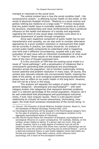 The Zeitgeist Movement Defined 
changed or improved on the social level. The central context here is how the social condition itself - the socioeconomic system - is affecting human health on the whole. In the words of physician Rudolph Virchow: “Medicine is a social science and politics nothing but medicine on a large scale.”111 Virchow recognized that any public health issue is invariably related to society as a whole. Its structure, characteristics and value reinforcements have a profound influence on the health and behavior of a society and arguments regarding the merit of new social ideas inevitably come down to a rational assessment of quality through comparison. Since each respective component of public health has its own characteristics and causality, we can also work to consider alternative approaches to a given problem resolution or improvement that might not be currently in practice, but clearly should be. An analysis of current public health components to understand what is happening over time and in different circumstances, coupled with a per case evaluation of each issue with an inferential consideration of what could “fix” or “improve” these results on the largest possible scale, is the basis of the train of thought expressed here. It is the conviction of TZM that the existing social model is a cause of “social pathology”, with a perpetuation of imbalance that is unnecessarily generating both physiological and psychological disorders across the population, not to mention systemically limiting human potential and problem resolution in many ways. Of course, this context also naturally extends into environmental health, meaning the state of the planet, as such ecological problems/pressures/alleviations always have an effect on our public health in the long-term. However, that will not be a focus in this essay. 
This analysis will separate the subject of public health into two general categories - physiological and psychological112 - with each category broken into categorizes that represent dominant problems seen in a relevant percentage of the overall population. However, let it be well understood that physiological and psychological outcomes rarely, if ever, have singular causes. There is a bio-psycho-social113 relationship to virtually all human phenomena, illuminating, once again, the multi-level symbiosis characteristic of the human being. In 
111 Source: The Evolution of Social Medicine, Rudolph Virchow: Rosen G., from the Handbook of Medical Sociology, Prentice-Hall, 1972 
112 Sociological phenomena will be grouped in the Psychological category here for the sake of simplicity, as the result of a sociological condition is the aggregate psychological states of individuals. 
113 Bio-Psycho-Social means the interaction of biological, psychological and sociological influence on a given consequence. For example, Obesity, on the surface, simply relates to eating. If a person eats too much, they gain weight. However, there is a large degree of evidence now (as will be presented later in this essay) that shows how a person's psychology can be effected to crave the comfort of consuming due to external factors – such as a deprived emotional history or poor bodily adaption where bad habits are formed and expected. These latter notions, which influence one’s psychology, are a result of the sociological condition. 
47 
 