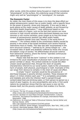 The Zeitgeist Movement Defined 
other words, while the problem being focused on might be considered “physiological” on the surface, the underlying cause of that outcome might very well be “psychological” or “sociological”, for example. The Economic FactorAs noted, the main thesis of this essay is to show the deep effect our global socioeconomic system has on public health, with a specific focus on the power of poverty, stress and inequality. If one was to take a quick glance at the major causes of death globally, as put forward by the World Health Organization,114 clear differences based on the economic state of a region, such as the fact that cancers are more common in high income societies while diarrhoeal diseases are more common in low income societies, gives insight as to how the broad context of socioeconomic position can affect public health. 
Mahatma Gandhi once said “Poverty is the worst form of violence.”115 His context relates to the unnecessary deaths caused by poverty in the sense of the broad limitations such severe financial restrictions have on health. This idea was later encompassed in the term structural violence,116 defined by Dr. James Gilligan as “...the increased rates of death and disability suffered by those who occupy the bottom rungs of society.” He differentiates structural violence 
from behavioral violence, where the former “operates continuously rather than sporadically”.117 Please note that the term “violence” in this context is not limited to the usual classification of physical harm, such as person-to- person combat or abuse. The context extends to include the often unseen social oppression that, through the chain of causality characteristics inherent to our social system, leads to the unnecessary harm of people, both physical, psychological or both. Examples of this can range from obvious to complex in the chain of cause and effect. A simple “macro” example would be the prevalence of diarrhoeal diseases in poverty-stricken societies. These diseases kill about 1.5 million children each year.118 It is completely preventable and treatable and while the infection itself is spread through contaminated food and drinking-water, or from person-to-person as a result of poor hygiene, its very preventability and rarity in first world nations by comparison shows that the real cause is now not the disease itself, but the poverty condition that enables it to flourish. 
114 Source: The top 10 causes of death, WHO, 2013 (http://www.who.int/mediacentre/factsheets/fs310/en/index.html) 
115 Source: Quoted in A Just Peace through Transformation: Cultural, Economic, and Political Foundations for Change, International Peace Association, 1988 
116 Reference: An Empirical Table of Structural Violence, Gernot Kohler and Norman Alcock, 1976http://jpr.sagepub.com/content/13/4/343.extract 
117 Source: Violence, James Gilligan, Grosset/Putnam, New York, 1992, p.192 
118 Source: Diarrhoeal disease, WHO, 2013 (http://www.who.int/mediacentre/factsheets/fs330/en/index.html) 
48 
 
