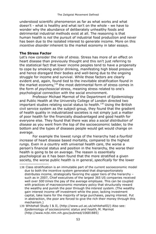 The Zeitgeist Movement Defined 
understood scientific phenomenon as far as what works and what doesn’t - what is healthy and what isn't on the whole - we have to wonder why the abundance of deliberately unhealthy foods and detrimental industrial methods exist at all. The reasoning is that human health is not the pursuit of industrial food production and never has been due to the isolated interest to generate income. More on this 
incentive disorder inherent to the market economy in later essays. The Stress FactorLet's now consider the role of stress. Stress has more of an effect on heart disease than previously thought and this isn't just referring to the statistical fact that lower income peoples tend to have a propensity to cope by smoking and/or drinking, manifesting high blood pressure and hence disregard their bodies and well-being due to the ongoing struggle for income and survival. While those factors are clearly evident and, again, found tied to the inevitable stratification found in the market economy,138 the most detrimental form of stress comes in the form of psychosocial stress, meaning stress related to one's psychological connection with the social environment. Professor Michael Marmot of the Department of Epidemiology and Public Health at the University College of London directed two important studies relating social status to health.139 Using the British civil service system as the subject group, they found that the gradient of health quality in industrialized societies is not simply just a matter of poor health for the financially disadvantaged and good health for everyone else. They found that there was also a social distribution of disease as you went from the top of the socioeconomic ladder, to the bottom and the types of diseases people would get would change on average. For example the lowest rungs of the hierarchy had a fourfold increase of heart disease based mortality, compared to the highest rungs. Even in a country with universal health care, the worse a person's financial status and position in the hierarchy, the worse their health is going to be on average. The reason is essentially psychological as it has been found that the more stratified a given society, the worse public health is in general, specifically for the lower 
138 Class stratification is an immutable part of the current socioeconomic model due to both the incentive system generated that disproportionately distributes income, strategically favoring the upper tiers of the hierarchy – such as in 2007, Chief executives of the largest 365 US companies received well over 500 times the pay of the average employee. This can be coupled with practices of macroeconomic monetary policy that structurally reward the wealthy and punish the poor through the interest system. (The wealthy gain interest income off investment while the poor, lacking investment capital, take loans for the majority of large purchases, paying interest. Put in abstraction, the poor are forced to give the rich their money through this mechanism.) 
139 Whitehall Study I & II, (http://www.ucl.ac.uk/whitehallII/) Also see: Epidemiology of socioeconomic status and health, M. Marmot (http://www.ncbi.nlm.nih.gov/pubmed/10681885) 
53 
 