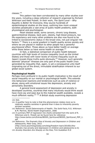 The Zeitgeist Movement Defined 
classes.140This pattern has been corroborated by many other studies over the years, including a deep collection of research organized by Richard Wilkinson and Kate Pickett. In their work, The Spirit Level – Why Equality is Better for Everyone, they source hundreds of epidemiological studies on the issue, outlining how more unequal societies perpetuate a vast array of public health problems, both physiological and psychological. Heart disease aside, some cancers, chronic lung disease, gastrointestinal disease, back pain, obesity, high blood pressure, low life expectancy and many other problems are also now found to be linked to socioeconomic status in the broad view, not just singular risk factors.141 There is a social gradient in health quality across society and where we are placed in relation to other people has a powerful psychosocial effect. Those above us have better health on average while those below us have worse health on average.142 In fact, a statistical comparison of public health between countries with high levels of income inequality (such as the United States) and those with lower levels of income inequality (such as Japan) reveals these truths quite obviously.143 However, such generally deemed “physical” illnesses are only part of the public health crisis generated by inequality that, again, is yet a consequence unto itself originating out of the direct, immutable stratification inherent to our global social system. Psychological HealthPerhaps more profound in its public health implication is the result of social inequality on our mental or psychological health. This extends into behavioral reactions and tendencies such as acts of violence or abuse, along with emotional issues like depression, anxiety and personality disorders. A general trend assessment of depression and anxiety in developed countries, countries that many intuitively would think would have more joy and ease due to the material wealth available, reveals a much different reality.144 145 A British study examining depression 
140 Ibid. 
141 A qualifier here to note is that this phenomenon relates more so to relatively wealthy societies in general than it does to inherently poverty stricken societies. 
142 Reference: Social Determinants of Health: The Solid Facts, R.G. Wilkinson & M. Marmot, World Health Organization, 2006 
143 A summary PDF of regression line charts extracted from the work of R. Wilkinson and K. Pickett can be found here for reference: http://www.tantor.com/Extras/B0505_SpiritLevel/B0505_SpiritLevel_PDF_1. pdf 
144 Reference: The Dramatic Rise of Anxiety and Depression in Children and Adolescents, Peter Gray, 2012 (http://www.psychologytoday.com/blog/freedom-learn/201001/the- dramatic-rise-anxiety-and-depression-in-children-and-adolescents-is-it) 
145 Anxiety Disorders Are Sharply on the Rise, Timi Gustafson R.D 54 
 