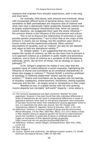 The Zeitgeist Movement Defined 
reactions that originate from stressful experiences, both in the long and short term. For example, child abuse, both physical and emotional, along with increasingly difficult levels of personal stress, have a direct correlation to both premeditated and impulsive acts of violence and while men have a statistically higher propensity towards violence due to largely endocrinological characteristics that, while not causing violent reactions, can exaggerate them upon the stress influence,157 the common theme is the influence of the environment and culture. 
This is not to discount the relationship of hormones or even possibly genetic propensities,158 but to show that at the origin of this behavior is clearly not our biology, but the condition upon which a human exists and the experiences endured. Other common assumptions of causality, such as “instinct” are also far too abstract and vague to hold any operational validity.159Dr. Gilligan states: “I am suggesting that the only way to explain the causes of violence, so that we can learn how to prevent it, is to approach violence as a problem in public health and preventive medicine, and to think of violence as a symptom of life-threatening pathology, which, like all form of illness, has an etiology or cause, a pathogen.”160 
In Dr. Gilligan's diagnosis he makes it very clear that the greatest cause of violent behavior is social inequality, highlighting the influence of shame and humiliation as an emotional characteristic of those who engage in violence.161 Thomas Scheff, a emeritus professor of sociology in California stated that “shame was the social emotion”.162 Shame and humiliation can be equated with the feelings of stupidity, inadequacy, embarrassment, foolishness, feeling exposed, insecurity and the like – all largely social or comparative in their origin. Needless to say, in a global society with not only growing income disparity but inevitably “self-worth” disparity - since status is 
157 The hormone testosterone has been commonly “blamed” for male aggression. However it has been found that inter-individual differences in levels of testosterone do not result in proportional differences in levels of aggressive behavior when tests on the general population were conducted. It has been found that rather than testosterone causing aggression levels to rise, it is essentially the other way around. See The Trouble with Testosterone, Robert M. Sapolsky, Simon & Schuster, 1997, p.147-159 
158 Reference: Violence—A noxious cocktail of genes and the environment, Mariya Moosajee, J R Soc Med. 2003 May; 96(5): 211–214 | Notes a study in New Zealand where an apparent genetic link found to violent behavior would only manifest if a great deal of abuse in childhood took place to trigger an expression of that apparent genetic propensity. (http://www.ncbi.nlm.nih.gov/pmc/articles/PMC539471/) 
159 Reference: Violence, James Gilligan, Grosset/Putnam, New York, 1992, p.210-213 
160 Ibid, p.92 
161 Ibid, Chapter 5 
162 Source: Shame and conformity: the defense-emotion system, T.J. Scheff, American Sociological Review, 1988, 53:395-406 
58 
 