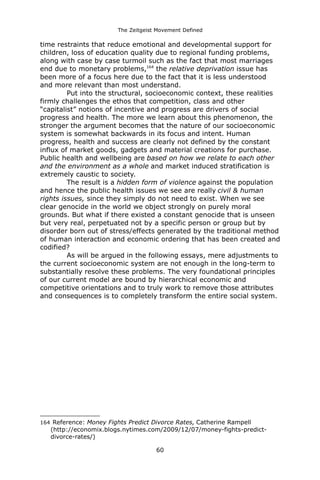 The Zeitgeist Movement Defined 
time restraints that reduce emotional and developmental support for children, loss of education quality due to regional funding problems, along with case by case turmoil such as the fact that most marriages end due to monetary problems,164 the relative deprivation issue has been more of a focus here due to the fact that it is less understood and more relevant than most understand. Put into the structural, socioeconomic context, these realities firmly challenges the ethos that competition, class and other “capitalist” notions of incentive and progress are drivers of social progress and health. The more we learn about this phenomenon, the stronger the argument becomes that the nature of our socioeconomic system is somewhat backwards in its focus and intent. Human progress, health and success are clearly not defined by the constant influx of market goods, gadgets and material creations for purchase. Public health and wellbeing are based on how we relate to each other and the environment as a whole and market induced stratification is extremely caustic to society. The result is a hidden form of violence against the population and hence the public health issues we see are really civil & human rights issues, since they simply do not need to exist. When we see clear genocide in the world we object strongly on purely moral grounds. But what if there existed a constant genocide that is unseen but very real, perpetuated not by a specific person or group but by disorder born out of stress/effects generated by the traditional method of human interaction and economic ordering that has been created and codified? As will be argued in the following essays, mere adjustments to the current socioeconomic system are not enough in the long-term to substantially resolve these problems. The very foundational principles of our current model are bound by hierarchical economic and competitive orientations and to truly work to remove those attributes and consequences is to completely transform the entire social system. 
164 Reference: Money Fights Predict Divorce Rates, Catherine Rampell (http://economix.blogs.nytimes.com/2009/12/07/money-fights-predict- divorce-rates/) 
60 
 