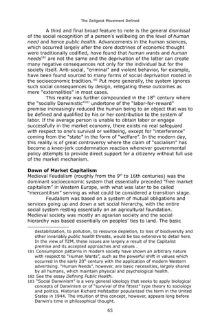 The Zeitgeist Movement Defined 
A third and final broad feature to note is the general dismissal of the social recognition of a person's wellbeing on the level of human need and hence public health. Advancements in the human sciences, which occurred largely after the core doctrines of economic thought were traditionally codified, have found that human wants and human needs181 are not the same and the deprivation of the latter can create many negative consequences not only for the individual but for the society itself. Anti-social, “criminal” and violent behavior, for example, have been found sourced to many forms of social deprivation rooted in the socioeconomic tradition.182 Put more generally, the system ignores such social consequences by design, relegating these outcomes as mere “externalities” in most cases. This reality was further compounded in the 18th century where the “socially Darwinistic”183 undertone of the “labor-for-reward” premise increasingly reduced the human being to an object that was to be defined and qualified by his or her contribution to the system of labor. If the average person is unable to obtain labor or engage successfully in the market economy, there exists no real safeguard with respect to one's survival or wellbeing, except for “interference” coming from the “state” in the form of “welfare”. In the modern day, this reality is of great controversy where the claim of “socialism” has become a knee-jerk condemnation reaction whenever governmental policy attempts to provide direct support for a citizenry without full use of the market mechanism. Dawn of Market CapitalismMedieval Feudalism (roughly from the 9th to 16th centuries) was the dominant socioeconomic system that essentially preceded “free market capitalism” in Western Europe, with what was later to be called “mercantilism” serving as what could be considered a transition stage. Feudalism was based on a system of mutual obligations and services going up and down a set social hierarchy, with the entire social system resting essentially on an agricultural foundation. Medieval society was mostly an agrarian society and the social hierarchy was based essentially on peoples’ ties to land. The basic 
destabilization, to pollution, to resource depletion, to loss of biodiversity and other invariably public health threats, would be too extensive to detail here. In the view of TZM, these issues are largely a result of the Capitalist premise and its accepted approaches and values . 
181 Consumption patterns in modern society have shown an arbitrary nature with respect to “Human Wants”, such as the powerful shift in values which occurred in the early 20th century with the application of modern Western advertising. “Human Needs”, however, are basic necessities, largely shared by all humans, which maintain physical and psychological health. 
182 See the essay Defining Public Health. 
183 “Social Darwinism” is a very general ideology that seeks to apply biological concepts of Darwinism or of “survival of the fittest” type theory to sociology and politics. Historian Richard Hofstadter popularized the term in the United States in 1944. The intuition of this concept, however, appears long before Darwin's time in philosophical thought. 
65 
 