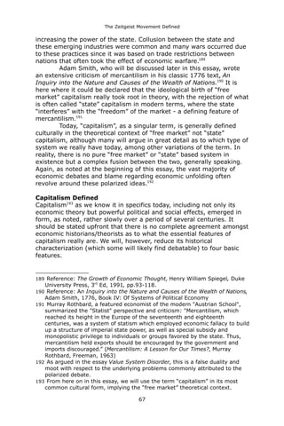 The Zeitgeist Movement Defined 
increasing the power of the state. Collusion between the state and these emerging industries were common and many wars occurred due to these practices since it was based on trade restrictions between nations that often took the effect of economic warfare.189 Adam Smith, who will be discussed later in this essay, wrote an extensive criticism of mercantilism in his classic 1776 text, An Inquiry into the Nature and Causes of the Wealth of Nations.190 It is here where it could be declared that the ideological birth of “free market” capitalism really took root in theory, with the rejection of what is often called “state” capitalism in modern terms, where the state “interferes” with the “freedom” of the market - a defining feature of mercantilism.191Today, “capitalism”, as a singular term, is generally defined culturally in the theoretical context of “free market” not “state” capitalism, although many will argue in great detail as to which type of system we really have today, among other variations of the term. In reality, there is no pure “free market” or “state” based system in existence but a complex fusion between the two, generally speaking. Again, as noted at the beginning of this essay, the vast majority of economic debates and blame regarding economic unfolding often revolve around these polarized ideas.192Capitalism DefinedCapitalism193 as we know it in specifics today, including not only its economic theory but powerful political and social effects, emerged in form, as noted, rather slowly over a period of several centuries. It should be stated upfront that there is no complete agreement amongst economic historians/theorists as to what the essential features of capitalism really are. We will, however, reduce its historical characterization (which some will likely find debatable) to four basic features. 
189 Reference: The Growth of Economic Thought, Henry William Spiegel, Duke University Press, 3rd Ed, 1991, pp.93-118. 
190 Reference: An Inquiry into the Nature and Causes of the Wealth of Nations, Adam Smith, 1776, Book IV: Of Systems of Political Economy 
191 Murray Rothbard, a featured economist of the modern "Austrian School", summarized the "Statist" perspective and criticism: "Mercantilism, which reached its height in the Europe of the seventeenth and eighteenth centuries, was a system of statism which employed economic fallacy to build up a structure of imperial state power, as well as special subsidy and monopolistic privilege to individuals or groups favored by the state. Thus, mercantilism held exports should be encouraged by the government and imports discouraged.” (Mercantilism: A Lesson for Our Times?, Murray Rothbard, Freeman, 1963) 
192 As argued in the essay Value System Disorder, this is a false duality and moot with respect to the underlying problems commonly attributed to the polarized debate. 
193 From here on in this essay, we will use the term “capitalism” in its most common cultural form, implying the “free market” theoretical context. 
67 
 