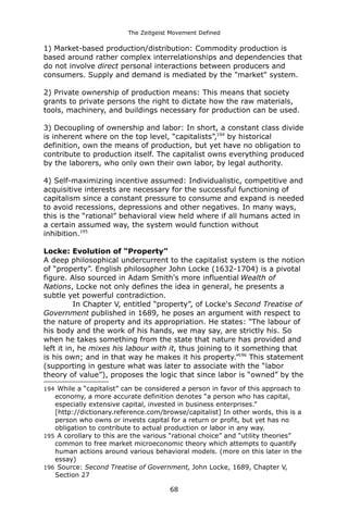 The Zeitgeist Movement Defined 
1) Market-based production/distribution: Commodity production is based around rather complex interrelationships and dependencies that do not involve direct personal interactions between producers and consumers. Supply and demand is mediated by the "market" system. 2) Private ownership of production means: This means that society grants to private persons the right to dictate how the raw materials, tools, machinery, and buildings necessary for production can be used. 3) Decoupling of ownership and labor: In short, a constant class divide is inherent where on the top level, “capitalists”,194 by historical definition, own the means of production, but yet have no obligation to contribute to production itself. The capitalist owns everything produced by the laborers, who only own their own labor, by legal authority. 4) Self-maximizing incentive assumed: Individualistic, competitive and acquisitive interests are necessary for the successful functioning of capitalism since a constant pressure to consume and expand is needed to avoid recessions, depressions and other negatives. In many ways, this is the “rational” behavioral view held where if all humans acted in a certain assumed way, the system would function without inhibition.195 
Locke: Evolution of “Property” A deep philosophical undercurrent to the capitalist system is the notion of “property”. English philosopher John Locke (1632-1704) is a pivotal figure. Also sourced in Adam Smith's more influential Wealth of Nations, Locke not only defines the idea in general, he presents a subtle yet powerful contradiction. 
In Chapter V, entitled “property”, of Locke's Second Treatise of Government published in 1689, he poses an argument with respect to the nature of property and its appropriation. He states: “The labour of his body and the work of his hands, we may say, are strictly his. So when he takes something from the state that nature has provided and left it in, he mixes his labour with it, thus joining to it something that is his own; and in that way he makes it his property.”196 This statement (supporting in gesture what was later to associate with the “labor theory of value”), proposes the logic that since labor is “owned” by the 
194 While a “capitalist” can be considered a person in favor of this approach to economy, a more accurate definition denotes “a person who has capital, especially extensive capital, invested in business enterprises.” [http://dictionary.reference.com/browse/capitalist] In other words, this is a person who owns or invests capital for a return or profit, but yet has no obligation to contribute to actual production or labor in any way. 
195 A corollary to this are the various “rational choice” and “utility theories” common to free market microeconomic theory which attempts to quantify human actions around various behavioral models. (more on this later in the essay) 
196 Source: Second Treatise of Government, John Locke, 1689, Chapter V, Section 27 
68 
 