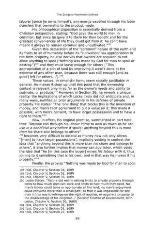 The Zeitgeist Movement Defined 
laborer (since he owns himself), any energy expelled through his labor transfers that ownership to the product made. His philosophical disposition is essentially derived from a Christian perspective, stating: “God gave the world to men in common; but since he gave it to them for their benefit and for the greatest conveniences of life they could get from it, he can’t have meant it always to remain common and uncultivated.”197Given this declaration of the “common” nature of the earth and its fruits to all of humanity before its “cultivation” via appropriation in the form property, he also derives that owners are required to not allow anything to spoil (“Nothing was made by God for man to spoil or destroy.”)198 and they must leave enough for others (“This appropriation of a plot of land by improving it wasn’t done at the expense of any other man, because there was still enough [and as good] left for others...”).199 These values, in simplistic form, seem socially justifiable in general. He makes it clear up until this point that the ownership context is relevant only in so far as the owner's needs and ability to cultivate, or produce.200 However, in Section 36, he reveals a unique reality, the implications of which Locke likely did not anticipate and, in many ways, nullifies all prior arguments in his defense of private property. He states: “The ‘one thing’ that blocks this is the invention of money, and men’s tacit agreement to put a value on it; this made it possible, with men’s consent, to have larger possessions and to have a right to them.”201Now, in effect, his original premise, summarized in part here, that: “Anyone can through his labour come to own as much as he can use in a beneficial way before it spoils; anything beyond this is more than his share and belongs to others” 
202 becomes very difficult to defend as money now not only allows “[men] to have larger possessions”, implicitly voiding in context the idea that “anything beyond this is more than his share and belongs to others”, it also further implies that money can buy labor, which voids the idea that “he [in this case the buyer] mixes his labour with it, thus joining to it something that is his own; and in that way he makes it his property.”203 Finally, the proviso “Nothing was made by God for man to spoil 
197 Ibid, Chapter V, Section 34, 1689 
198 Ibid, Chapter V, Section 31, 1689 
199 Ibid, Chapter V, Section 33, 1689 
200 Locke States: “Nature did well in setting limits to private property through limits to how much men can work and limits to how much they need. No man’s labour could tame or appropriate all the land; no man’s enjoyment could consume more than a small part; so that it was impossible for any man in this way to infringe on the right of another, or acquire a property to the disadvantage of his neighbor...” (Second Treatise of Government, John Locke, Chapter V, Section 36, 1689) 
201 Ibid, Chapter V, Section 36, 1689 
202 Ibid, Chapter V, Section 31, 1689 
203 Ibid, Chapter V, Section 27, 1689 
69 
 
