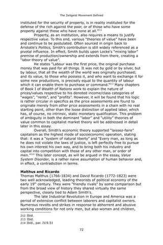 The Zeitgeist Movement Defined 
instituted for the security of property, is in reality instituted for the defense of the rich against the poor, or of those who have some property against those who have none at all.”212Property, as an institution, also requires a means to justify respective value. To this end, various “theories of value” have been and continue to be postulated. Often sourced in origin back to Aristotle's Politics, Smith's contribution is still widely referenced as a pivotal influence. In effect, Smith builds upon Locke's “mixing labor” premise of production/ownership and extends from there, creating a “labor theory of value”. He states “Labour was the first price, the original purchase money that was paid for all things. It was not by gold or by silver, but by labour, that all the wealth of the world was originally purchased; and its value, to those who possess it, and who want to exchange it for some new productions, is precisely equal to the quantity of labour which it can enable them to purchase or command.”213 Many chapters of Book I of Wealth of Nations work to explain the nature of prices/values respective to his denoted income/class categories of “wages”, “rents”, and “profits”. However, it will be found that his logic is rather circular in specifics as the price assessments are found to originate merely from other price assessments in a chain with no real starting point, other than the loose distinction of applied labor, which has, of course, no intrinsic, static monetary qualification. This problem of ambiguity in both the dominant “labor” and “utility” theories of value common to capitalist market theory will be addressed in detail later in this essay. Overall, Smith’s economic theory supported “laissez-faire” capitalism as the highest mode of socioeconomic operation, stating that: it was a “system of natural liberty” and “Every man, as long as he does not violate the laws of justice, is left perfectly free to pursue his own interest his own way, and to bring both his industry and capital into competition with those of any other man, or order of men.”214 This later concept, as will be argued in the essay, Value System Disorder, is a rather naive assumption of human behavior and, in effect, a contradiction in terms. Malthus and RicardoThomas Malthus (1766-1834) and David Ricardo (1772-1823) were two well acknowledged, leading theorists of political economy of the early 19th century. They were “friendly rivals” by some comparison but from the broad view of history they shared virtually the same perspective, closely tied to Adam Smith's. The late Industrial Revolution in Europe and America was a period of extensive conflict between laborers and capitalist owners. Numerous revolts and strikes in response to abhorrent and abusive working conditions for not only men, but also women and children, 
212 Ibid. 
213 Ibid. 
214 Ibid., par. IV.9.51 
72 
 