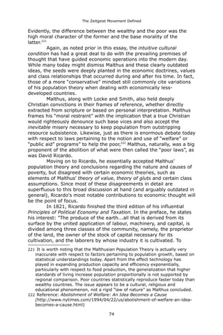 The Zeitgeist Movement Defined 
Evidently, the difference between the wealthy and the poor was the high moral character of the former and the base morality of the latter.221 Again, as noted prior in this essay, the intuitive cultural condition has had a great deal to do with the prevailing premises of thought that have guided economic operations into the modern day. While many today might dismiss Malthus and these clearly outdated ideas, the seeds were deeply planted in the economic doctrines, values and class relationships that occurred during and after his time. In fact, those of a more “conservative” mindset still commonly cite variations of his population theory when dealing with economically less- developed countries. Malthus, along with Locke and Smith, also held deeply Christian convictions in their frames of reference, whether directly extracted from scripture or based on personal interpretation. Malthus frames his “moral restraint” with the implication that a true Christian would righteously denounce such base vices and also accept the inevitable misery necessary to keep population from outstripping resource subsistence. Likewise, just as there is enormous debate today with respect to laws pertaining to the notion and use of “welfare” or “public aid” programs” to help the poor,222 Malthus, naturally, was a big proponent of the abolition of what were then called the “poor laws”, as was David Ricardo. Moving on to Ricardo, he essentially accepted Malthus’ population theory and conclusions regarding the nature and causes of poverty, but disagreed with certain economic theories, such as elements of Malthus' theory of value, theory of gluts and certain class assumptions. Since most of these disagreements in detail are superfluous to this broad discussion at hand (and arguably outdated in general), Ricardo's most notable contributions to economic thought will be the point of focus. In 1821, Ricardo finished the third edition of his influential Principles of Political Economy and Taxation. In the preface, he states his interest: "The produce of the earth...all that is derived from its surface by the united application of labour, machinery, and capital, is divided among three classes of the community, namely, the proprietor of the land, the owner of the stock of capital necessary for its cultivation, and the laborers by whose industry it is cultivated. To 
221 It is worth noting that the Malthusian Population Theory is actually very inaccurate with respect to factors pertaining to population growth, based on statistical understandings today. Apart from the effect technology has played in expanding production capacity and efficiency exponentially, particularly with respect to food production, the generalization that higher standards of living increase population proportionally is not supported by regional comparison. Poor countries statistically reproduce faster today than wealthy countries. The issue appears to be a cultural, religious and educational phenomenon, not a rigid “law of nature” as Malthus concluded. 
222 Reference: Abolishment of Welfare: An Idea Becomes a Cause (http://www.nytimes.com/1994/04/22/us/abolishment-of-welfare-an-idea- becomes-a-cause.html) 
74 
 