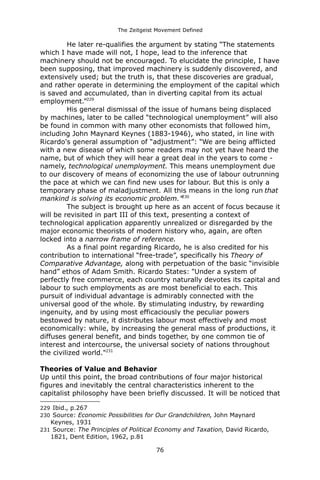 The Zeitgeist Movement Defined 
He later re-qualifies the argument by stating “The statements which I have made will not, I hope, lead to the inference that machinery should not be encouraged. To elucidate the principle, I have been supposing, that improved machinery is suddenly discovered, and extensively used; but the truth is, that these discoveries are gradual, and rather operate in determining the employment of the capital which is saved and accumulated, than in diverting capital from its actual employment.”229His general dismissal of the issue of humans being displaced by machines, later to be called “technological unemployment” will also be found in common with many other economists that followed him, including John Maynard Keynes (1883-1946), who stated, in line with Ricardo's general assumption of “adjustment”: “We are being afflicted with a new disease of which some readers may not yet have heard the name, but of which they will hear a great deal in the years to come - namely, technological unemployment. This means unemployment due to our discovery of means of economizing the use of labour outrunning the pace at which we can find new uses for labour. But this is only a temporary phase of maladjustment. All this means in the long run that mankind is solving its economic problem.”230 
The subject is brought up here as an accent of focus because it will be revisited in part III of this text, presenting a context of technological application apparently unrealized or disregarded by the major economic theorists of modern history who, again, are often locked into a narrow frame of reference. As a final point regarding Ricardo, he is also credited for his contribution to international “free-trade”, specifically his Theory of Comparative Advantage, along with perpetuation of the basic “invisible hand” ethos of Adam Smith. Ricardo States: "Under a system of perfectly free commerce, each country naturally devotes its capital and labour to such employments as are most beneficial to each. This pursuit of individual advantage is admirably connected with the universal good of the whole. By stimulating industry, by rewarding ingenuity, and by using most efficaciously the peculiar powers bestowed by nature, it distributes labour most effectively and most economically: while, by increasing the general mass of productions, it diffuses general benefit, and binds together, by one common tie of interest and intercourse, the universal society of nations throughout the civilized world."231 
Theories of Value and BehaviorUp until this point, the broad contributions of four major historical figures and inevitably the central characteristics inherent to the capitalist philosophy have been briefly discussed. It will be noticed that 
229 Ibid., p.267 
230 Source: Economic Possibilities for Our Grandchildren, John Maynard Keynes, 1931 
231 Source: The Principles of Political Economy and Taxation, David Ricardo, 1821, Dent Edition, 1962, p.81 
76 
 
