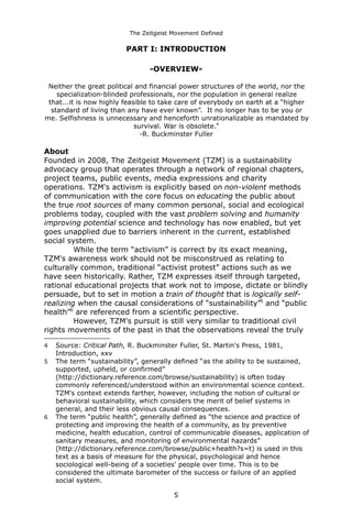 The Zeitgeist Movement Defined 
PART I: INTRODUCTION 
-OVERVIEW- Neither the great political and financial power structures of the world, nor the specialization-blinded professionals, nor the population in general realize that...it is now highly feasible to take care of everybody on earth at a “higher standard of living than any have ever known”. It no longer has to be you or me. Selfishness is unnecessary and henceforth unrationalizable as mandated by survival. War is obsolete.4-R. Buckminster Fuller 
About 
Founded in 2008, The Zeitgeist Movement (TZM) is a sustainability advocacy group that operates through a network of regional chapters, project teams, public events, media expressions and charity operations. TZM's activism is explicitly based on non-violent methods of communication with the core focus on educating the public about the true root sources of many common personal, social and ecological problems today, coupled with the vast problem solving and humanity improving potential science and technology has now enabled, but yet goes unapplied due to barriers inherent in the current, established social system. While the term “activism” is correct by its exact meaning, TZM's awareness work should not be misconstrued as relating to culturally common, traditional “activist protest” actions such as we have seen historically. Rather, TZM expresses itself through targeted, rational educational projects that work not to impose, dictate or blindly persuade, but to set in motion a train of thought that is logically self- realizing when the causal considerations of “sustainability”5 and “public health”6 are referenced from a scientific perspective. However, TZM's pursuit is still very similar to traditional civil rights movements of the past in that the observations reveal the truly 
4Source: Critical Path, R. Buckminster Fuller, St. Martin's Press, 1981, Introduction, xxv 
5The term “sustainability”, generally defined “as the ability to be sustained, supported, upheld, or confirmed” (http://dictionary.reference.com/browse/sustainability) is often today commonly referenced/understood within an environmental science context. TZM's context extends farther, however, including the notion of cultural or behavioral sustainability, which considers the merit of belief systems in general, and their less obvious causal consequences. 
6The term “public health”, generally defined as “the science and practice of protecting and improving the health of a community, as by preventive medicine, health education, control of communicable diseases, application of sanitary measures, and monitoring of environmental hazards” (http://dictionary.reference.com/browse/public+health?s=t) is used in this text as a basis of measure for the physical, psychological and hence sociological well-being of a societies' people over time. This is to be considered the ultimate barometer of the success or failure of an applied social system. 
5 
 