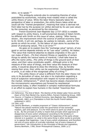 The Zeitgeist Movement Defined 
labor, so to speak.233 This ambiguity extends also to competing theories of value postulated by economists, including most notably what is called the utility theory of value. While the labor theory basically takes the perspective of labor or production, the utility theory takes what we could call the “market perspective”, meaning that value is derived not from labor but by the purpose (or utility) derived by its use (use value) by the consumer, as perceived by the consumer. French Economist Jean-Baptiste Say (1737-1832) is notable with respect to utility theory. A self-proclaimed disciple of Adam Smith, he differed with Smith on this issue of value, stating: “After having shown...the improvement which the science of political economy owes to Dr. Smith, it will not, perhaps, be useless to indicate...some of the points on which he erred...To the labour of man alone he ascribes the power of producing values. This is an error.”234He goes on to explain how the “exchange value” (price), of any good or service depends entirely on its “use value” (utility). He states: ”The value that mankind attaches to objects originates in the use it can make of them...[To the] inherent fitness or capability of certain things to satisfy the various wants of mankind, I shall take leave to affix the name utility...The utility of things is the ground-work of their value, and their value constitutes wealth...Although price is the measure of the value of things, and their value the measure of their utility, it would be absurd to draw the inference, that, by forcibly raising their price, their utility can be augmented. Exchangeable value, or price, is an index of the recognized utility of a thing.235The utility theory of value is different from the labor theory not only in its derivation of value, but also in its implication regarding a kind of subjective rationalization with respect to human decisions in the market. Utilitarianism,236 which has become deeply characteristic of the microeconomic assumptions put forward by neoclassical economists today, is often modeled in complex mathematical formulas in an effort to explain how humans in the market “maximize their 
233 Reference: The End of Work: The Decline of the Global Labor Force and the Dawn of the Post-Market Era, Jeremy Rifkin, Putnam Publishing Group, 1995 
234 Source: A Treatise on Political Economy, Jean-Baptiste Say, Philadelphia: Lippincott, 1863, p.xi (Translation is from the fourth French edition, published in 1821) 
235 Ibid, p.62 
236 Jeremy Bentham, a notable proponent of "Classic Utilitarianism", stated: “Nature has placed mankind under the governance of two sovereign masters, pain and pleasure. It is for them alone to point out what we ought to do… By the principle of utility is meant that principle which approves or disapproves of every action whatsoever according to the tendency it appears to have to augment or diminish the happiness of the party whose interest is in question: or, what is the same thing in other words to promote or to oppose that happiness. I say of every action whatsoever, and therefore not only of every action of a private individual, but of every measure of government.” (An Introduction to the Principles of Morals and Legislation, Jeremy Bentham, 1789, Dover Philosophical Classics, 2009. p.1) 
78 
 