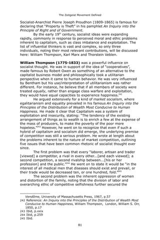 The Zeitgeist Movement Defined 
Socialist-Anarchist Pierre Joseph Proudhon (1809-1865) is famous for declaring that “Property is Theft” in his pamphlet An Inquiry into the Principle of Right and of Government. By the early 19th century, socialist ideas were expanding rapidly, commonly in response to perceived moral and ethic problems inherent to capitalism, such as class imbalance and exploitation. The list of influential thinkers is vast and complex, so only three individuals, noting their most relevant contributions, will be discussed here: William Thompson, Karl Marx and Thorstein Veblen. William Thompson (1775-1833) was a powerful influence on socialist thought. He was in support of the idea of “cooperatives”, made famous by Robert Owen as something of an alternative to the capitalist business model and philosophically took a utilitarian perspective when it came to human behavior. He was very influenced by Bentham but his use/interpretation of utilitarianism was rather different. For instance, he believe that if all members of society were treated equally, rather than engage class warfare and exploitation, they would have equal capacities to experience happiness.242 He argued extensively for a kind of market socialism, where egalitarianism and equality prevailed in his famous An Inquiry into the Principles of the Distribution of Wealth Most Conducive to Human Happiness. He made it clear that Capitalism was a system of exploitation and insecurity, stating: “The tendency of the existing arrangement of things as to wealth is to enrich a few at the expense of the mass of producers, to make the poverty of the poor more hopeless.”243 However, he went on to recognize that even if such a hybrid of capitalism and socialism did emerge, the underlying premise of competition was still a serious problem. He wrote at length about the problems inherent to the nature of market competition, outlining five issues that have been common rhetoric of socialist thought ever since. The first problem was that every “laborer, artisan and trader [viewed] a competitor, a rival in every other...[and each viewed]; a second competition, a second rivalship between...[his or her profession] and the public.”244 He went on to state it would be “in the interest of all medical men that diseases should exist and prevail, or their trade would be decreased ten, or one hundred, fold.”245The second problem was the inherent oppression of women and distortion of the family, noting that the division of labor and overarching ethic of competitive selfishness further secured the 
Vendôme, University of Massachusetts Press, 1967, p.57 
242 Reference: An Inquiry into the Principles of the Distribution of Wealth Most Conducive to Human Happiness, William Thompson, London, William S. Orr, 1850, p.17 
243 Ibid, p.xxix 
244 Ibid, p.259 
245 Ibid. 
81 
 