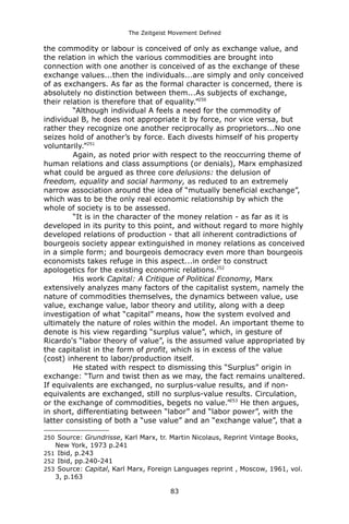 The Zeitgeist Movement Defined 
the commodity or labour is conceived of only as exchange value, and the relation in which the various commodities are brought into connection with one another is conceived of as the exchange of these exchange values...then the individuals...are simply and only conceived of as exchangers. As far as the formal character is concerned, there is absolutely no distinction between them...As subjects of exchange, their relation is therefore that of equality.”250“Although individual A feels a need for the commodity of individual B, he does not appropriate it by force, nor vice versa, but rather they recognize one another reciprocally as proprietors...No one seizes hold of another’s by force. Each divests himself of his property voluntarily.”251Again, as noted prior with respect to the reoccurring theme of human relations and class assumptions (or denials), Marx emphasized what could be argued as three core delusions: the delusion of freedom, equality and social harmony, as reduced to an extremely narrow association around the idea of “mutually beneficial exchange”, which was to be the only real economic relationship by which the whole of society is to be assessed. “It is in the character of the money relation - as far as it is developed in its purity to this point, and without regard to more highly developed relations of production - that all inherent contradictions of bourgeois society appear extinguished in money relations as conceived in a simple form; and bourgeois democracy even more than bourgeois economists takes refuge in this aspect...in order to construct apologetics for the existing economic relations.252His work Capital: A Critique of Political Economy, Marx extensively analyzes many factors of the capitalist system, namely the nature of commodities themselves, the dynamics between value, use value, exchange value, labor theory and utility, along with a deep investigation of what “capital” means, how the system evolved and ultimately the nature of roles within the model. An important theme to denote is his view regarding “surplus value”, which, in gesture of Ricardo's “labor theory of value”, is the assumed value appropriated by the capitalist in the form of profit, which is in excess of the value (cost) inherent to labor/production itself. He stated with respect to dismissing this “Surplus” origin in exchange: “Turn and twist then as we may, the fact remains unaltered. If equivalents are exchanged, no surplus-value results, and if non- equivalents are exchanged, still no surplus-value results. Circulation, or the exchange of commodities, begets no value.”253 He then argues, in short, differentiating between “labor” and “labor power”, with the latter consisting of both a “use value” and an “exchange value”, that a 
250 Source: Grundrisse, Karl Marx, tr. Martin Nicolaus, Reprint Vintage Books, New York, 1973 p.241 
251 Ibid, p.243 
252 Ibid, pp.240-241 
253 Source: Capital, Karl Marx, Foreign Languages reprint , Moscow, 1961, vol. 3, p.163 
83 
 