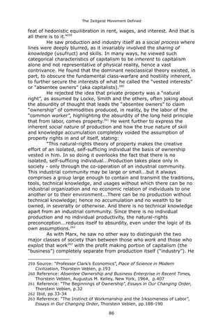 The Zeitgeist Movement Defined 
feat of hedonistic equilibration in rent, wages, and interest. And that is all there is to it.”259He saw production and industry itself as a social process where lines were deeply blurred, as it invariably involved the sharing of knowledge (usufruct) and skills. In many ways, he viewed such categorical characteristics of capitalism to be inherent to capitalism alone and not representative of physical reality, hence a vast contrivance. He found that the dominant neoclassical theory existed, in part, to obscure the fundamental class-warfare and hostility inherent, to further secure the interests of what he called the “vested interests” or “absentee owners” (aka capitalists).260 He rejected the idea that private property was a “natural right”, as assumed by Locke, Smith and the others, often joking about the absurdity of thought that leads the “absentee owners” to claim “ownership” of commodities produced, in reality, by the labor of the “common worker”, highlighting the absurdity of the long held principle that from labor, comes property.261 He went further to express the inherent social nature of production and how the true nature of skill and knowledge accumulation completely voided the assumption of property rights in and of itself, stating: “This natural-rights theory of property makes the creative effort of an isolated, self-sufficing individual the basis of ownership vested in him. In so doing it overlooks the fact that there is no isolated, self-sufficing individual...Production takes place only in society - only through the co-operation of an industrial community. This industrial community may be large or small...but it always comprises a group large enough to contain and transmit the traditions, tools, technical knowledge, and usages without which there can be no industrial organization and no economic relation of individuals to one another or to their environment...There can be no production without technical knowledge; hence no accumulation and no wealth to be owned, in severalty or otherwise. And there is no technical knowledge apart from an industrial community. Since there is no individual production and no individual productivity, the natural-rights preconception...reduces itself to absurdity, even under the logic of its own assumptions.262As with Marx, he saw no other way to distinguish the two major classes of society than between those who work and those who exploit that work263 with the profit making portion of capitalism (the “business”) completely separate from production itself (“industry”). He 
259 Source: “Professor Clark’s Economics”, Place of Science in Modern Civilization, Thorstein Veblen, p.193 
260 Reference: Absentee Ownership and Business Enterprise in Recent Times, Thorstein Veblen, Augustus M. Kelley, New York, 1964, p.407 
261 Reference: “The Beginnings of Ownership”, Essays in Our Changing Order, Thorstein Veblen, p.32 
262 Ibid, pp.33-34 
263 Reference: “The Instinct of Workmanship and the Irksomeness of Labor”, Essays in Our Changing Order, Thorstein Veblen, pp.188-190 
86 
 