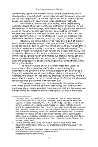 The Zeitgeist Movement Defined 
unnecessary oppression inherent in our current social order, which structurally and sociologically restricts human well-being and potential for the vast majority of the world's population, not to mention stifles broad improvement in general due to its established methods. For instance, the current social model, while perpetuating enormous levels of corrosive economic inefficiency in general, as will be described in further essays, also intrinsically supports one economic group or “class” of people over another, perpetuating technically unnecessary imbalance and high relative deprivation. This could be called “economic bigotry” in its effect and it is no less insidious than discrimination rooted in gender, ethnicity, religion, creed or the like. However, this inherent bigotry is really only a part of a larger condition that could be termed “structural violence”,7 illuminating a broad spectrum of built in suffering, inhumanity and deprivation that is simply accepted as normality today by an uninformed majority. This context of violence stretches much farther and deeper than many tend to consider. The scope of how our socioeconomic system unnecessarily diminishes our public health and inhibits our progress today can only be recognized clearly when we take a more detached technical or scientific perspective of social affairs, bypassing our traditional, often blinding familiarities. The relative nature of our awareness often falls victim to assumptions of perceived normality where, say, the ongoing deprivation and poverty of over 3 billion people8 might be seen as a “natural”, inalterable social state to those who are not aware of, for example, the amount of food actually produced in the world, where it goes, how it is wasted or the technical nature of efficient and abundant food production possibilities in the modern day. This unseen violence can be extended to cultural memes9 as well where social traditions and their psychology can, without direct malicious intent, create resulting consequences that are damaging to a human being. For instance, there are religious cultures in the world 
7The term “structural violence” is commonly ascribed to Johan Galtung, which he introduced in the article "Violence, Peace, and Peace Research" (Journal of Peace Research, Vol. 6, No. 3, 1969, pp. 167-191) It refers to a form of violence where some social structure or social institution harms people by preventing them from meeting their basic needs. It was expanded upon by other researchers, such as criminal psychiatrist Dr. James Gilligan, who makes the following distinction between “behavioral” and “structural” violence: “The lethal effects of structural violence operate continuously, rather than sporadically, whereas murders, suicides...wars and other forms of behavioral violence occur one at a time.” (Violence, James Gilligan, G.P. Putnam, 1996, p192) 
8Source: Poverty Facts and Stats, Global Issues / 2008 World Bank Development Indicators (http://www.globalissues.org/article/26/poverty- facts-and-stats) 
9A “meme” is an idea, behavior, style, or usage that spreads from person to person within a culture (http://www.merriam- webster.com/dictionary/meme) 
6 
 