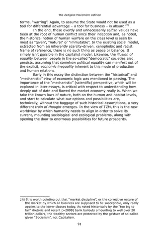 The Zeitgeist Movement Defined 
terms, “warring”. Again, to assume the State would not be used as a tool for differential advantage – a tool for business – is absurd.275In the end, these overtly and unnecessarily selfish values have been at the root of human conflict since their inception and, as noted, the historical notion of human warfare on the class level is seen by most as “given”, “natural” or “immutable”. In the existing social model, extracted from an inherently scarcity-driven, xenophobic and racist frame of reference, there is no such thing as peace or balance. It simply isn't possible in the capitalist model. Likewise, the illusion of equality between people in the so-called “democratic” societies also persists, assuming that somehow political equality can manifest out of the explicit, economic inequality inherent to this mode of production and human relations. Early in this essay the distinction between the “historical” and “mechanistic” view of economic logic was mentioned in passing. The importance of the “mechanistic” (scientific) perspective, which will be explored in later essays, is critical with respect to understanding how deeply out of date and flawed the market economy really is. When we take the known laws of nature, both on the human and habitat levels, and start to calculate what our options and possibilities are, technically, without the baggage of such historical assumptions, a very different train of thought emerges. In the view of TZM, this is the new worldview by which humanity needs to align in order to solve its current, mounting sociological and ecological problems, along with opening the door to enormous possibilities for future prosperity. 
275 It is worth pointing out that “market discipline”, or the corrective nature of the market by which all business are supposed to be susceptible, only really applies to the lower classes today. As noted historically by the “too big to fail” rhetoric and recent (~2008) bank bailouts amounting to well over 20 trillion dollars, the wealthy sectors are protected by the gesture of so-called given “Socialism”, not Capitalism. 
91 
 