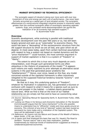 The Zeitgeist Movement Defined 
-MARKET EFFICIENCY VS TECHNICAL EFFICIENCY- The synergetic aspect of industry’s doing ever more work with ever less investment of time and energy per each unit of performance...has never been formally accounted as a capital gain of land-situated society. The synergistic effectiveness of a world-around integrated industrial process is inherently vastly greater than the confined synergistic effect of sovereignly operating separate systems. Ergo, only complete world desovereignization can permit the realization of an all humanity high standard support.276R. Buckminster Fuller 
OverviewScientific development, while evolving in parallel with traditional economic development over the past 400 years or so, has still been largely ignored and seen as an “externality” to economic theory. The result has been a “decoupling” of the socioeconomic structure from the life support structure to which we are all tied, and upon which we all depend. In most cases today, apart from certain technical assumptions with respect to how a system not based on market dynamics and the “price mechanism”277 could function, the most common argument in support of market capitalism is that it is a system of “freedom” or “liberty”. The extent to which this is true very much depends on one's interpretation, even though such generalized terms are often ubiquitous in the rhetoric of proponents of the model.278 It appears such notions are really reactions to prior attempts at alternative social systems in the past that generated power problems like “totalitarianism”.279 Hence, ever since, based on this fear, any model conceived outside of the capitalist framework is often impulsively relegated to the supposed historical tendency towards “tyranny” - and then dismissed. Be that as it may, this underlying gesture of “freedom”, whatever its implication in subjective use, has generated a neurosis or confusion with respect to what it means for a species such as ours to survive and prosper in the habitat – a habitat clearly governed by natural laws. What we find is that on the level of our habitat relationship we are simply not free and to have an overarching value 
276 Source: Operating Manual for Spaceship Earth, R. Buckminster Fuller, 1968, Chapter 6 
277 Ludwig von Mises in his famous work Economic Calculation In The Socialist Commonwealth argues that the “price mechanism” is the only possible means to understand how to “efficiently” create and move goods around an economy. This criticism of any kind of “planned” system has been touted as sacrosanct by many today and a vindication of the Capitalist system. This issue will be addressed in part III. 
278 Reference: An Inquiry into the Nature and Causes of the Wealth of Nations, Adam Smith, 1776, par. IV.9.51 
279 A classic text that employed this basic fear was F.A. Hayek's The Road to Serfdom. “Human nature” had a very clear implication, justified fundamentally by historical trends of totalitarianism suggested as linked to collaborative/planned economies. 
92 
 