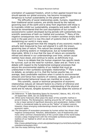 The Zeitgeist Movement Defined 
orientation of supposed freedom, which is then applied toward how we should operate our global economy, has become increasingly dangerous to human sustainability on the planet earth.280 The difficultly of social relationships aside, humans, regardless of their traditional social customs, are strictly bound by the natural, governing laws of the earth and to stray from alignment with these is to invariably inhibit our sustainability, prosperity and public health. It should be remembered that the core assumptions of our current socioeconomic system developed during periods with substantially less scientific awareness of both our habitat and ourselves.281 Many of the negative consequences now common to modern societies simply didn't exist in the past and it is now this clash of systems that is further destabilizing our world in many ways. It will be argued here that the integrity of any economic model is actually best measured by how well aligned it is with the known, governing laws of nature. This natural law concept is not presented here as anything esoteric or metaphysical, but as fundamentally observable. While it is true that the laws of nature are constantly refined and altered in our understandings over time, certain causal realities have stood, and continue to stand, as definitively true. 
There is no debate that the human organism has specific needs for survival, such as the need for nutrition, water and air. There is no debate with respect to the fundamental ecological processes that secure the environmental stability of our habitat that must go undisturbed in their symbiotic-synergistic relationships.282 There is also no debate, as complex as it is, that the human psyche has, on average, basic predictable reactions when it comes to environmental stressors and hence how reactions of violence, depression, abuse and other detrimental behavioral issues can manifest as a result.283This scientific, causal or technical perspective of economic relationships reduces all relevant factors to a frame of reference and train of thought relating to our current understanding of the physical world and its natural, tangible dynamics. This logic takes the science of 
280 Reference: “A Safe Operating Space for Humanity”, Nature, 461, 472-475, 24 September 2009, doi:10.1038/461472a; 
281 While some historians often place the dawn of the scientific method in ancient Greece, The Renaissance, starting around the 16th century, appears to be a major period of significant discovery and acceleration. Galileo (1564 - 1642) is considered today by some as the “father” of modern science. However, these emerging understandings shared very little interest in the economic realm. 
282 The disruption of ecosystem processes by human action has shown clear negative consequences. Pollution, deforestation, loss of biodiversity and many other common characteristics of the current state of the world today reveals a deep misalignment with the immutable symbiotic/synergistic realities of our habitat to which we are bound. 
Reference: http://www.globalchange.umich.edu/globalchange1/current/lectures/kling/ecosystem/ecosystem.html 
283 See the essay Defining Public Health. 
93 
 