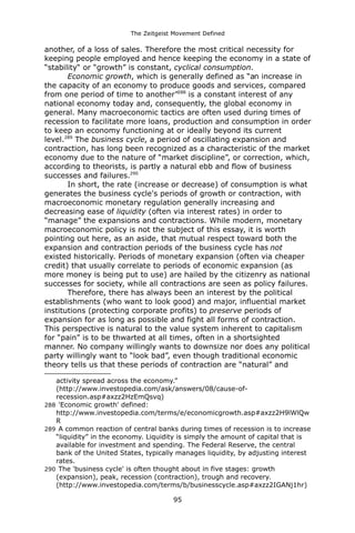 The Zeitgeist Movement Defined 
another, of a loss of sales. Therefore the most critical necessity for keeping people employed and hence keeping the economy in a state of “stability“ or “growth” is constant, cyclical consumption. Economic growth, which is generally defined as “an increase in the capacity of an economy to produce goods and services, compared from one period of time to another”288 is a constant interest of any national economy today and, consequently, the global economy in general. Many macroeconomic tactics are often used during times of recession to facilitate more loans, production and consumption in order to keep an economy functioning at or ideally beyond its current level.289 The business cycle, a period of oscillating expansion and contraction, has long been recognized as a characteristic of the market economy due to the nature of “market discipline”, or correction, which, according to theorists, is partly a natural ebb and flow of business successes and failures.290In short, the rate (increase or decrease) of consumption is what generates the business cycle's periods of growth or contraction, with macroeconomic monetary regulation generally increasing and decreasing ease of liquidity (often via interest rates) in order to “manage” the expansions and contractions. While modern, monetary macroeconomic policy is not the subject of this essay, it is worth pointing out here, as an aside, that mutual respect toward both the expansion and contraction periods of the business cycle has not existed historically. Periods of monetary expansion (often via cheaper credit) that usually correlate to periods of economic expansion (as more money is being put to use) are hailed by the citizenry as national successes for society, while all contractions are seen as policy failures. Therefore, there has always been an interest by the political establishments (who want to look good) and major, influential market institutions (protecting corporate profits) to preserve periods of expansion for as long as possible and fight all forms of contraction. This perspective is natural to the value system inherent to capitalism for “pain” is to be thwarted at all times, often in a shortsighted manner. No company willingly wants to downsize nor does any political party willingly want to “look bad”, even though traditional economic theory tells us that these periods of contraction are “natural” and 
activity spread across the economy.” (http://www.investopedia.com/ask/answers/08/cause-of- recession.asp#axzz2HzEmQsvq) 
288 'Economic growth' defined: http://www.investopedia.com/terms/e/economicgrowth.asp#axzz2H9lWlQwR 
289 A common reaction of central banks during times of recession is to increase “liquidity” in the economy. Liquidity is simply the amount of capital that is available for investment and spending. The Federal Reserve, the central bank of the United States, typically manages liquidity, by adjusting interest rates. 
290 The 'business cycle' is often thought about in five stages: growth (expansion), peak, recession (contraction), trough and recovery. (http://www.investopedia.com/terms/b/businesscycle.asp#axzz2IGANj1hr) 
95 
 
