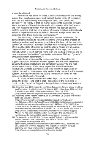 The Zeitgeist Movement Defined 
should be allowed. 
The result has been, in short, a constant increase in the money supply (i.e. purchasing power and capital) during times of recession, with the end result being massive global debt, both public and private.291 The reality is that all money comes into existence through loans and each of those loans is made with interest attached, where the loan must be paid back with the interest fee accrued (bank's profit); meaning that the very nature of money creation automatically entails a negative balance by default. There is always more debt in existence than there is money in circulation.292So, returning to the main point with respect to the need for demand/consumption to keep the economy working, this process of exchange and general focus on growth is at the heart of the market's context of “efficiency”. It doesn’t matter what is being produced or the effect on the state of human or earthly affairs. Those are all, again, “externalities”. As a concentrated example of this logic, the stock market, which is itself nothing more than the trading of money and its now numerous "derivatives", generates enormous GDP and "growth" through resultant sales/profit.293 Yet, these acts arguably produce nothing of tangible, life supporting value. The stock market system and the now massively powerful financial institutions are completely auxiliary to the real, producing economy. While many argue that these investment institutions facilitate businesses and jobs with their application of capital, this act is, once again, only systemically relevant in the current system (market efficiency) and utterly irrelevant in terms of real production (technical efficiency). In short, when it comes to market logic, the more turnover or sales, the better - and that is that - regardless if the item sold is credit, rocks, “hope” or flapjacks. Any pollution, instances of waste or 
291 According to a 2010 report by the World Economics Forum, global credit (or in effect, debt) doubled from $57 trillion to $109 trillion from 2000 to 2010. It also forecasts $210 trillion in global credit (debt) by 2020. (http://www.weforum.org/reports/sustainable-credit-report-2011) 
292 According to the Federal Reserve, as of 2009 total US (Public and Private) debt was about $51 trillion. (https://www.federalreserve.gov/datadownload/Download.aspx? rel=Z1&series=654245a7abac051cc4a9060c911e1fa4&filetype=csv&label=include&layout=seriescolumn&from=01/01/1945&to=12/31/2010) If we compare this to the existing money supply, as measured by M3, which is the broadest measure, we find that as of Dec. 2012 it was about $15 trillion.* (http://www.shadowstats.com/charts/monetary-base-money-supply) *Note: M3 has been discontinued in reporting by the US. However, its numbers can be extrapolated based on component measures. 
293 For example, in the US, the “venture capital” industry, which essential invests money in new businesses, was 21% of GDP in 2010. (http://www.nvca.org/index.php? option=com_content&view=article&id=255&Itemid=103) According to a 2012 article in The New Republic: “the largest six banks in our (us) economy now have total assets in excess of 63% of GDP” (http://www.tnr.com/article/politics/shooting-banks#) 
96 
 